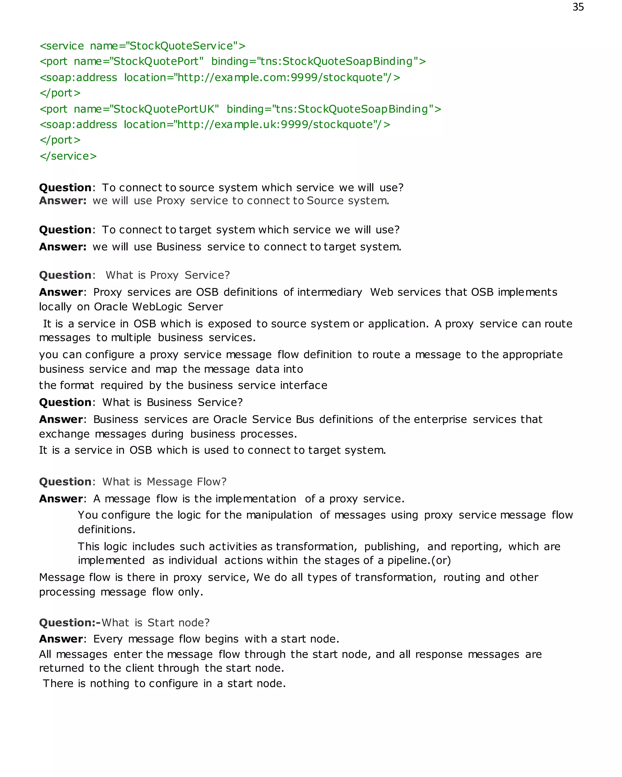 35
<service name="StockQuoteService">
<port name="StockQuotePort" binding="tns:StockQuoteSoapBinding">
<soap:address location="http://example.com:9999/stockquote"/>
</port>
<port name="StockQuotePortUK" binding="tns:StockQuoteSoapBinding">
<soap:address location="http://example.uk:9999/stockquote"/>
</port>
</service>
Question: To connect to source system which service we will use?
Answer: we will use Proxy service to connect to Source system.
Question: To connect to target system which service we will use?
Answer: we will use Business service to connect to target system.
Question: What is Proxy Service?
Answer: Proxy services are OSB definitions of intermediary Web services that OSB implements
locally on Oracle WebLogic Server
It is a service in OSB which is exposed to source system or application. A proxy service can route
messages to multiple business services.
you can configure a proxy service message flow definition to route a message to the appropriate
business service and map the message data into
the format required by the business service interface
Question: What is Business Service?
Answer: Business services are Oracle Service Bus definitions of the enterprise services that
exchange messages during business processes.
It is a service in OSB which is used to connect to target system.
Question: What is Message Flow?
Answer: A message flow is the implementation of a proxy service.
You configure the logic for the manipulation of messages using proxy service message flow
definitions.
This logic includes such activities as transformation, publishing, and reporting, which are
implemented as individual actions within the stages of a pipeline.(or)
Message flow is there in proxy service, We do all types of transformation, routing and other
processing message flow only.
Question:-What is Start node?
Answer: Every message flow begins with a start node.
All messages enter the message flow through the start node, and all response messages are
returned to the client through the start node.
There is nothing to configure in a start node.
 