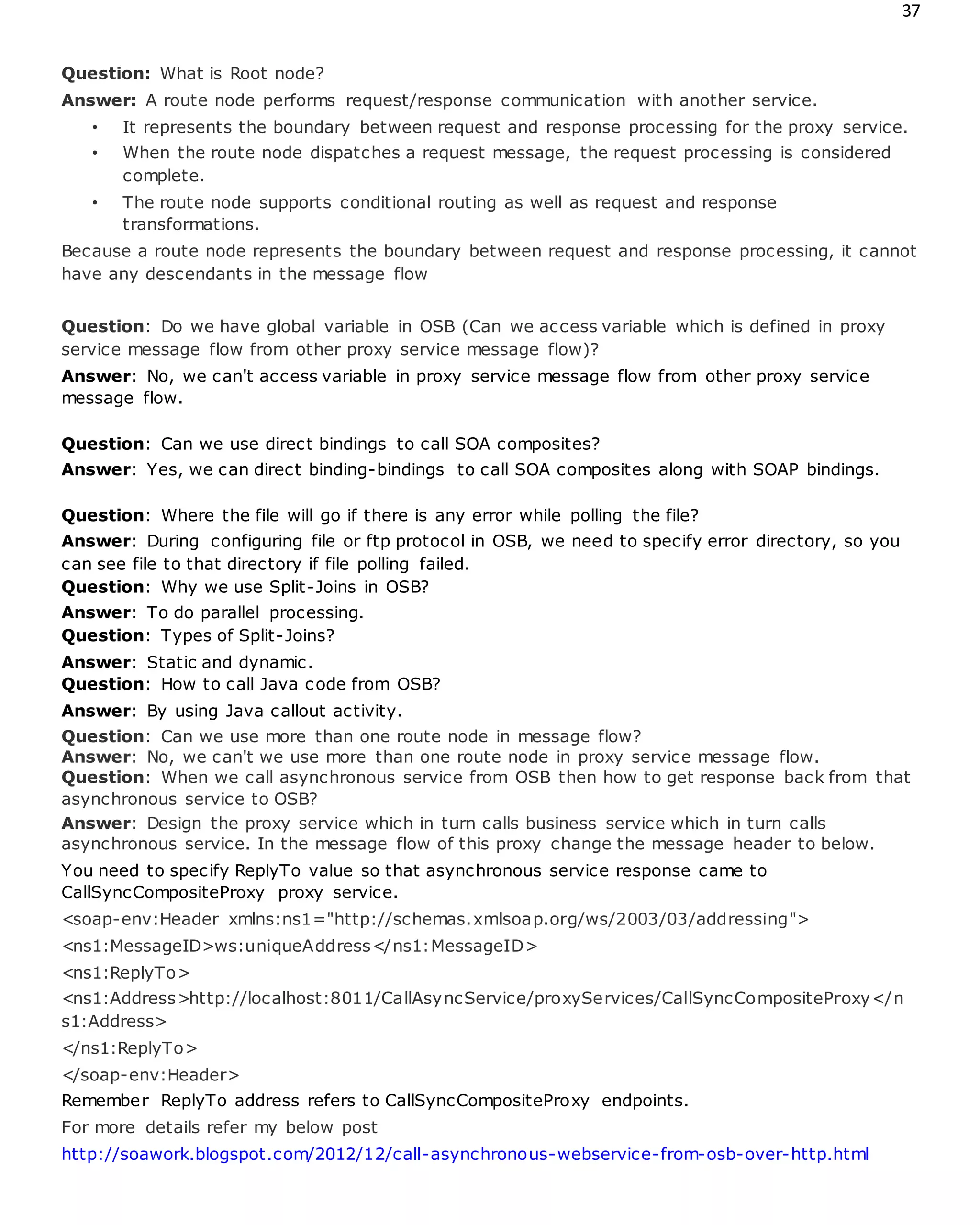 37
Question: What is Root node?
Answer: A route node performs request/response communication with another service.
• It represents the boundary between request and response processing for the proxy service.
• When the route node dispatches a request message, the request processing is considered
complete.
• The route node supports conditional routing as well as request and response
transformations.
Because a route node represents the boundary between request and response processing, it cannot
have any descendants in the message flow
Question: Do we have global variable in OSB (Can we access variable which is defined in proxy
service message flow from other proxy service message flow)?
Answer: No, we can't access variable in proxy service message flow from other proxy service
message flow.
Question: Can we use direct bindings to call SOA composites?
Answer: Yes, we can direct binding-bindings to call SOA composites along with SOAP bindings.
Question: Where the file will go if there is any error while polling the file?
Answer: During configuring file or ftp protocol in OSB, we need to specify error directory, so you
can see file to that directory if file polling failed.
Question: Why we use Split-Joins in OSB?
Answer: To do parallel processing.
Question: Types of Split-Joins?
Answer: Static and dynamic.
Question: How to call Java code from OSB?
Answer: By using Java callout activity.
Question: Can we use more than one route node in message flow?
Answer: No, we can't we use more than one route node in proxy service message flow.
Question: When we call asynchronous service from OSB then how to get response back from that
asynchronous service to OSB?
Answer: Design the proxy service which in turn calls business service which in turn calls
asynchronous service. In the message flow of this proxy change the message header to below.
You need to specify ReplyTo value so that asynchronous service response came to
CallSyncCompositeProxy proxy service.
<soap-env:Header xmlns:ns1="http://schemas.xmlsoap.org/ws/2003/03/addressing">
<ns1:MessageID>ws:uniqueAddress</ns1:MessageID>
<ns1:ReplyTo>
<ns1:Address>http://localhost:8011/CallAsyncService/proxyServices/CallSyncCompositeProxy</n
s1:Address>
</ns1:ReplyTo>
</soap-env:Header>
Remember ReplyTo address refers to CallSyncCompositeProxy endpoints.
For more details refer my below post
http://soawork.blogspot.com/2012/12/call-asynchronous-webservice-from-osb-over-http.html
 