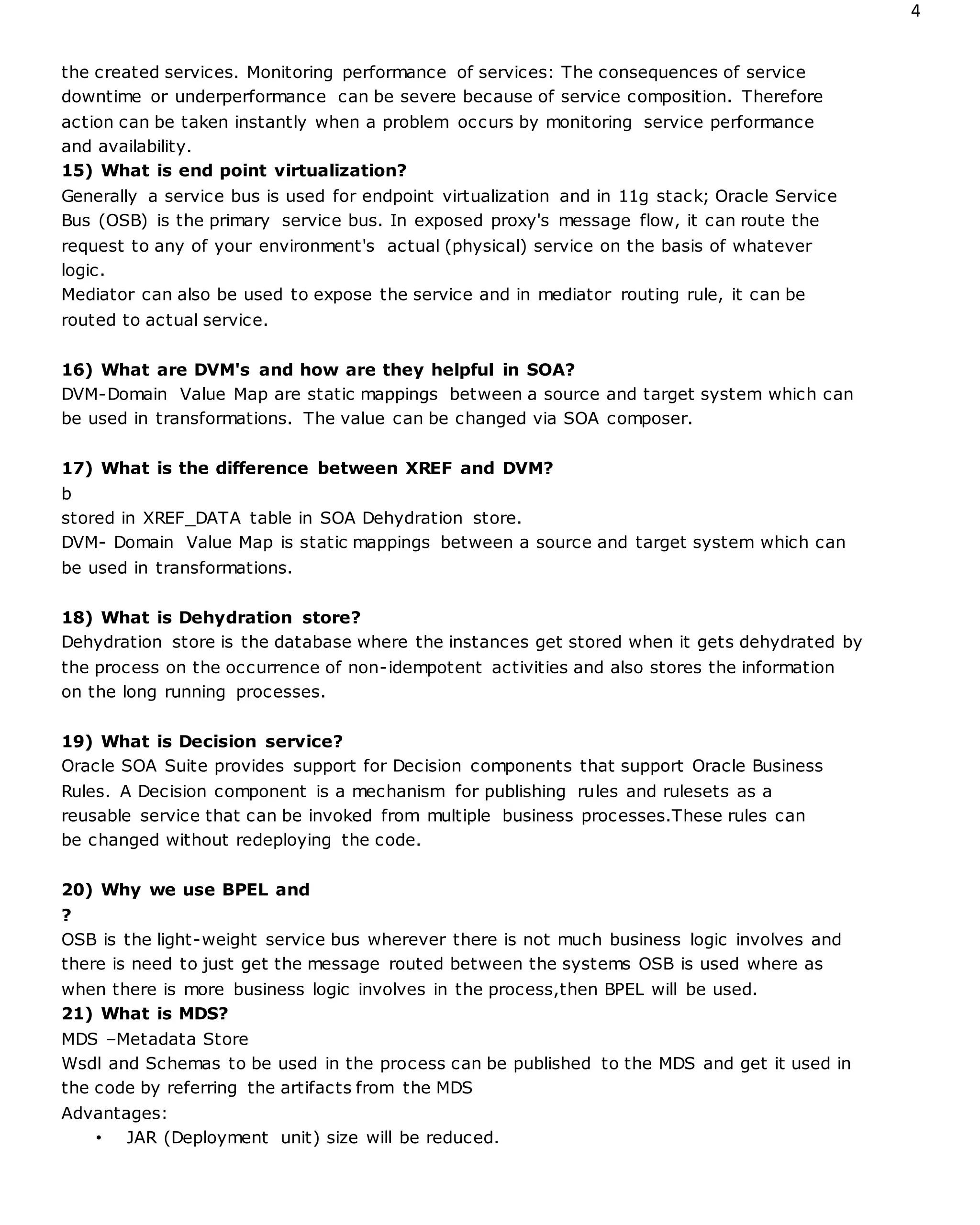 4
the created services. Monitoring performance of services: The consequences of service
downtime or underperformance can be severe because of service composition. Therefore
action can be taken instantly when a problem occurs by monitoring service performance
and availability.
15) What is end point virtualization?
Generally a service bus is used for endpoint virtualization and in 11g stack; Oracle Service
Bus (OSB) is the primary service bus. In exposed proxy's message flow, it can route the
request to any of your environment's actual (physical) service on the basis of whatever
logic.
Mediator can also be used to expose the service and in mediator routing rule, it can be
routed to actual service.
16) What are DVM's and how are they helpful in SOA?
DVM-Domain Value Map are static mappings between a source and target system which can
be used in transformations. The value can be changed via SOA composer.
17) What is the difference between XREF and DVM?
b
stored in XREF_DATA table in SOA Dehydration store.
DVM- Domain Value Map is static mappings between a source and target system which can
be used in transformations.
18) What is Dehydration store?
Dehydration store is the database where the instances get stored when it gets dehydrated by
the process on the occurrence of non-idempotent activities and also stores the information
on the long running processes.
19) What is Decision service?
Oracle SOA Suite provides support for Decision components that support Oracle Business
Rules. A Decision component is a mechanism for publishing rules and rulesets as a
reusable service that can be invoked from multiple business processes.These rules can
be changed without redeploying the code.
20) Why we use BPEL and
?
OSB is the light-weight service bus wherever there is not much business logic involves and
there is need to just get the message routed between the systems OSB is used where as
when there is more business logic involves in the process,then BPEL will be used.
21) What is MDS?
MDS –Metadata Store
Wsdl and Schemas to be used in the process can be published to the MDS and get it used in
the code by referring the artifacts from the MDS
Advantages:
• JAR (Deployment unit) size will be reduced.
 