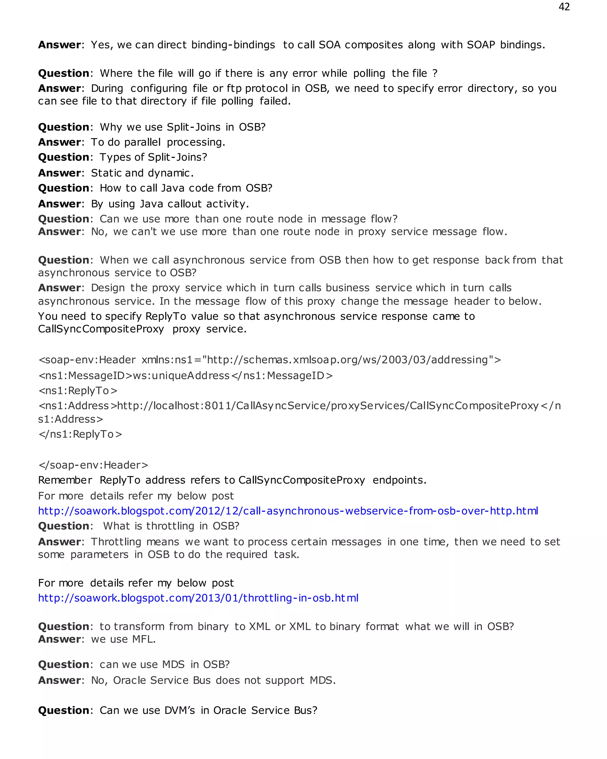 42
Answer: Yes, we can direct binding-bindings to call SOA composites along with SOAP bindings.
Question: Where the file will go if there is any error while polling the file ?
Answer: During configuring file or ftp protocol in OSB, we need to specify error directory, so you
can see file to that directory if file polling failed.
Question: Why we use Split-Joins in OSB?
Answer: To do parallel processing.
Question: Types of Split-Joins?
Answer: Static and dynamic.
Question: How to call Java code from OSB?
Answer: By using Java callout activity.
Question: Can we use more than one route node in message flow?
Answer: No, we can't we use more than one route node in proxy service message flow.
Question: When we call asynchronous service from OSB then how to get response back from that
asynchronous service to OSB?
Answer: Design the proxy service which in turn calls business service which in turn calls
asynchronous service. In the message flow of this proxy change the message header to below.
You need to specify ReplyTo value so that asynchronous service response came to
CallSyncCompositeProxy proxy service.
<soap-env:Header xmlns:ns1="http://schemas.xmlsoap.org/ws/2003/03/addressing">
<ns1:MessageID>ws:uniqueAddress</ns1:MessageID>
<ns1:ReplyTo>
<ns1:Address>http://localhost:8011/CallAsyncService/proxyServices/CallSyncCompositeProxy</n
s1:Address>
</ns1:ReplyTo>
</soap-env:Header>
Remember ReplyTo address refers to CallSyncCompositeProxy endpoints.
For more details refer my below post
http://soawork.blogspot.com/2012/12/call-asynchronous-webservice-from-osb-over-http.html
Question: What is throttling in OSB?
Answer: Throttling means we want to process certain messages in one time, then we need to set
some parameters in OSB to do the required task.
For more details refer my below post
http://soawork.blogspot.com/2013/01/throttling-in-osb.html
Question: to transform from binary to XML or XML to binary format what we will in OSB?
Answer: we use MFL.
Question: can we use MDS in OSB?
Answer: No, Oracle Service Bus does not support MDS.
Question: Can we use DVM’s in Oracle Service Bus?
 