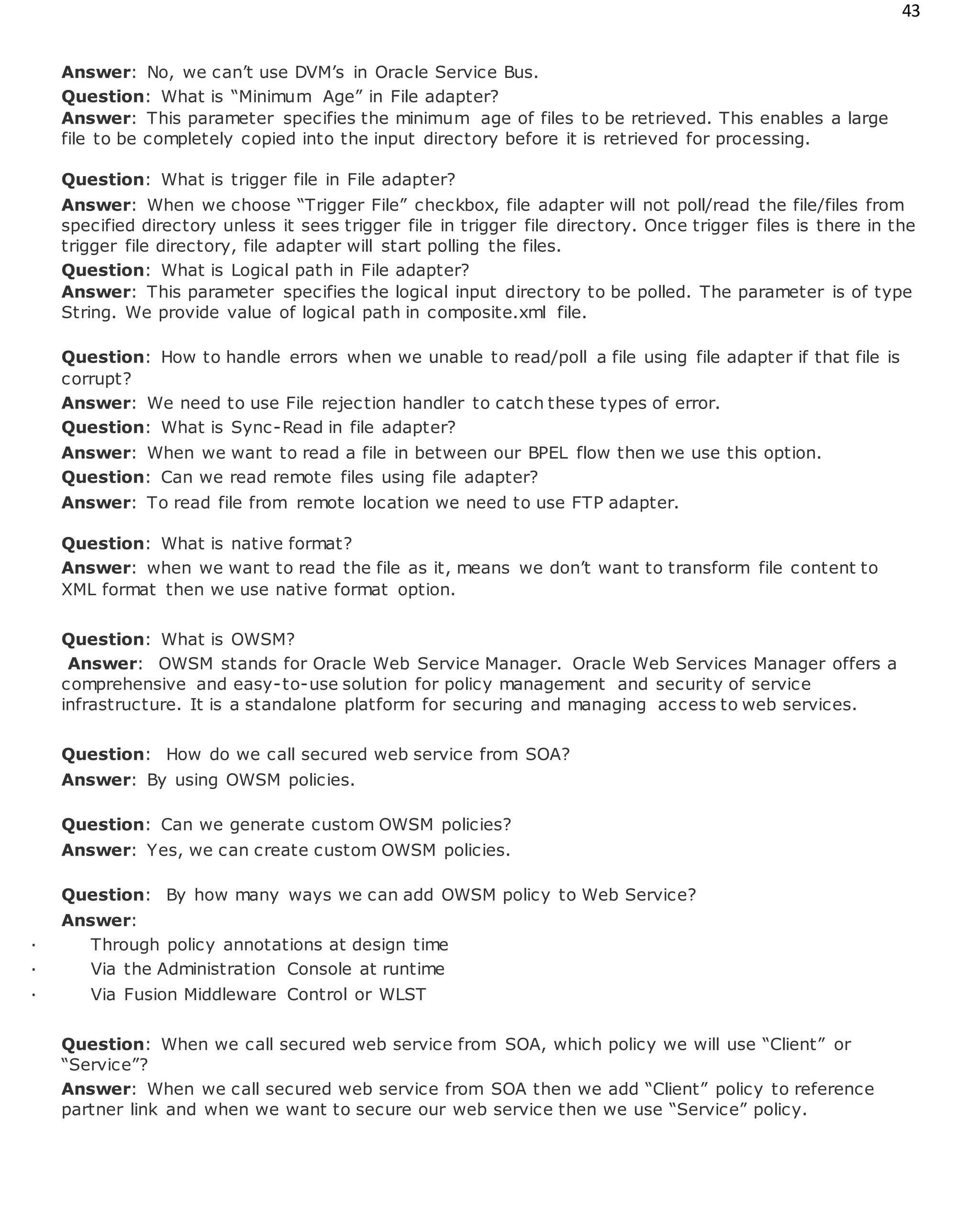 43
Answer: No, we can’t use DVM’s in Oracle Service Bus.
Question: What is “Minimum Age” in File adapter?
Answer: This parameter specifies the minimum age of files to be retrieved. This enables a large
file to be completely copied into the input directory before it is retrieved for processing.
Question: What is trigger file in File adapter?
Answer: When we choose “Trigger File” checkbox, file adapter will not poll/read the file/files from
specified directory unless it sees trigger file in trigger file directory. Once trigger files is there in the
trigger file directory, file adapter will start polling the files.
Question: What is Logical path in File adapter?
Answer: This parameter specifies the logical input directory to be polled. The parameter is of type
String. We provide value of logical path in composite.xml file.
Question: How to handle errors when we unable to read/poll a file using file adapter if that file is
corrupt?
Answer: We need to use File rejection handler to catch these types of error.
Question: What is Sync-Read in file adapter?
Answer: When we want to read a file in between our BPEL flow then we use this option.
Question: Can we read remote files using file adapter?
Answer: To read file from remote location we need to use FTP adapter.
Question: What is native format?
Answer: when we want to read the file as it, means we don’t want to transform file content to
XML format then we use native format option.
Question: What is OWSM?
Answer: OWSM stands for Oracle Web Service Manager. Oracle Web Services Manager offers a
comprehensive and easy-to-use solution for policy management and security of service
infrastructure. It is a standalone platform for securing and managing access to web services.
Question: How do we call secured web service from SOA?
Answer: By using OWSM policies.
Question: Can we generate custom OWSM policies?
Answer: Yes, we can create custom OWSM policies.
Question: By how many ways we can add OWSM policy to Web Service?
Answer:
· Through policy annotations at design time
· Via the Administration Console at runtime
· Via Fusion Middleware Control or WLST
Question: When we call secured web service from SOA, which policy we will use “Client” or
“Service”?
Answer: When we call secured web service from SOA then we add “Client” policy to reference
partner link and when we want to secure our web service then we use “Service” policy.
 