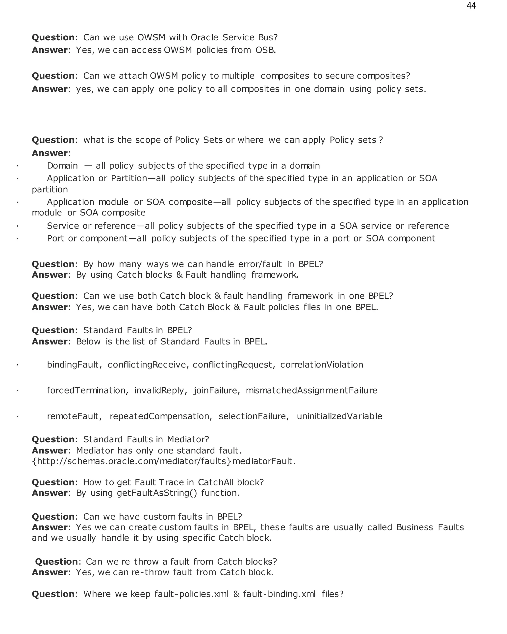 44
Question: Can we use OWSM with Oracle Service Bus?
Answer: Yes, we can access OWSM policies from OSB.
Question: Can we attach OWSM policy to multiple composites to secure composites?
Answer: yes, we can apply one policy to all composites in one domain using policy sets.
Question: what is the scope of Policy Sets or where we can apply Policy sets ?
Answer:
· Domain — all policy subjects of the specified type in a domain
· Application or Partition—all policy subjects of the specified type in an application or SOA
partition
· Application module or SOA composite—all policy subjects of the specified type in an application
module or SOA composite
· Service or reference—all policy subjects of the specified type in a SOA service or reference
· Port or component—all policy subjects of the specified type in a port or SOA component
Question: By how many ways we can handle error/fault in BPEL?
Answer: By using Catch blocks & Fault handling framework.
Question: Can we use both Catch block & fault handling framework in one BPEL?
Answer: Yes, we can have both Catch Block & Fault policies files in one BPEL.
Question: Standard Faults in BPEL?
Answer: Below is the list of Standard Faults in BPEL.
· bindingFault, conflictingReceive, conflictingRequest, correlationViolation
· forcedTermination, invalidReply, joinFailure, mismatchedAssignmentFailure
· remoteFault, repeatedCompensation, selectionFailure, uninitializedVariable
Question: Standard Faults in Mediator?
Answer: Mediator has only one standard fault.
{http://schemas.oracle.com/mediator/faults}mediatorFault.
Question: How to get Fault Trace in CatchAll block?
Answer: By using getFaultAsString() function.
Question: Can we have custom faults in BPEL?
Answer: Yes we can create custom faults in BPEL, these faults are usually called Business Faults
and we usually handle it by using specific Catch block.
Question: Can we re throw a fault from Catch blocks?
Answer: Yes, we can re-throw fault from Catch block.
Question: Where we keep fault-policies.xml & fault-binding.xml files?
 