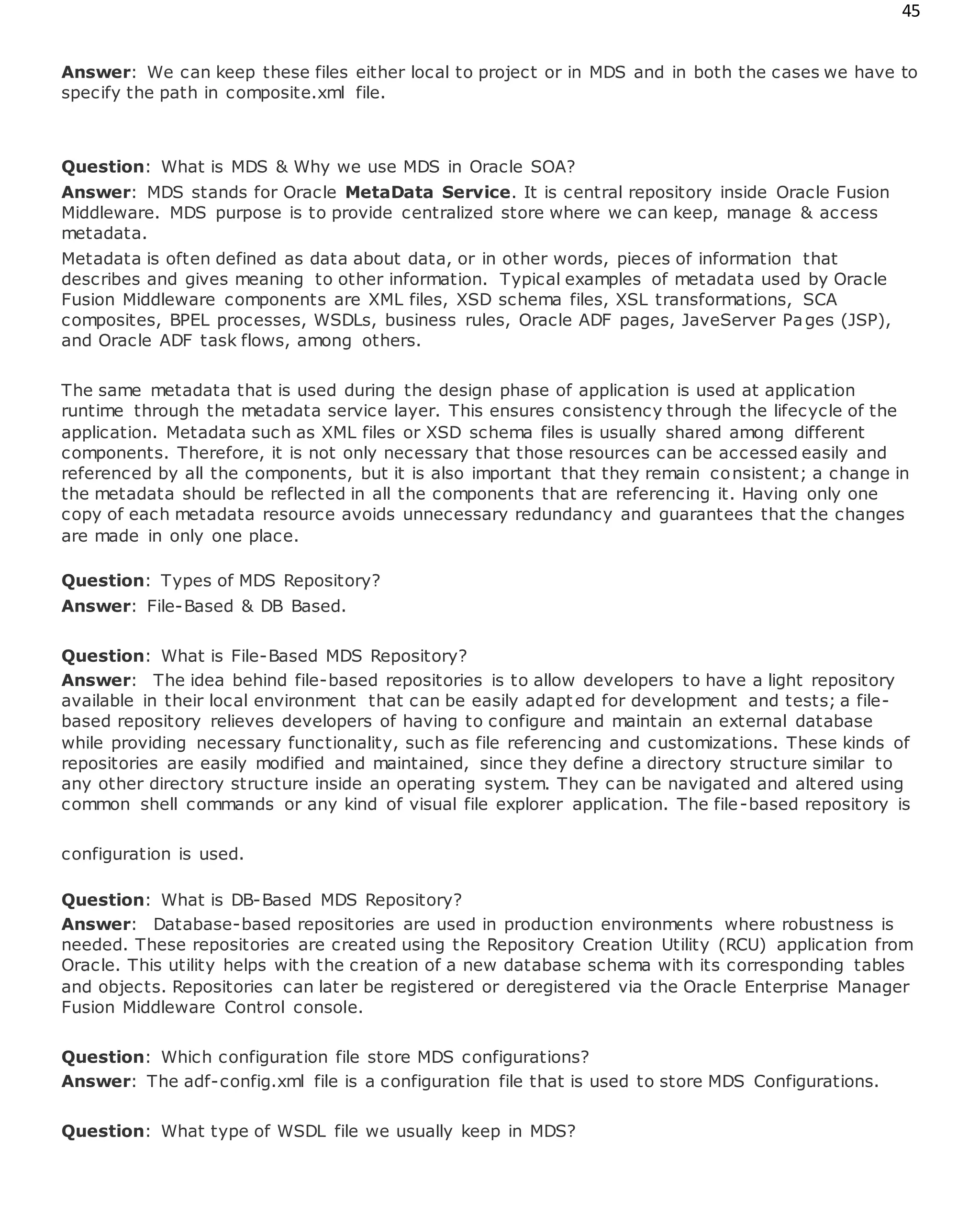 45
Answer: We can keep these files either local to project or in MDS and in both the cases we have to
specify the path in composite.xml file.
Question: What is MDS & Why we use MDS in Oracle SOA?
Answer: MDS stands for Oracle MetaData Service. It is central repository inside Oracle Fusion
Middleware. MDS purpose is to provide centralized store where we can keep, manage & access
metadata.
Metadata is often defined as data about data, or in other words, pieces of information that
describes and gives meaning to other information. Typical examples of metadata used by Oracle
Fusion Middleware components are XML files, XSD schema files, XSL transformations, SCA
composites, BPEL processes, WSDLs, business rules, Oracle ADF pages, JaveServer Pages (JSP),
and Oracle ADF task flows, among others.
The same metadata that is used during the design phase of application is used at application
runtime through the metadata service layer. This ensures consistency through the lifecycle of the
application. Metadata such as XML files or XSD schema files is usually shared among different
components. Therefore, it is not only necessary that those resources can be accessed easily and
referenced by all the components, but it is also important that they remain consistent; a change in
the metadata should be reflected in all the components that are referencing it. Having only one
copy of each metadata resource avoids unnecessary redundancy and guarantees that the changes
are made in only one place.
Question: Types of MDS Repository?
Answer: File-Based & DB Based.
Question: What is File-Based MDS Repository?
Answer: The idea behind file-based repositories is to allow developers to have a light repository
available in their local environment that can be easily adapted for development and tests; a file-
based repository relieves developers of having to configure and maintain an external database
while providing necessary functionality, such as file referencing and customizations. These kinds of
repositories are easily modified and maintained, since they define a directory structure similar to
any other directory structure inside an operating system. They can be navigated and altered using
common shell commands or any kind of visual file explorer application. The file-based repository is
configuration is used.
Question: What is DB-Based MDS Repository?
Answer: Database-based repositories are used in production environments where robustness is
needed. These repositories are created using the Repository Creation Utility (RCU) application from
Oracle. This utility helps with the creation of a new database schema with its corresponding tables
and objects. Repositories can later be registered or deregistered via the Oracle Enterprise Manager
Fusion Middleware Control console.
Question: Which configuration file store MDS configurations?
Answer: The adf-config.xml file is a configuration file that is used to store MDS Configurations.
Question: What type of WSDL file we usually keep in MDS?
 