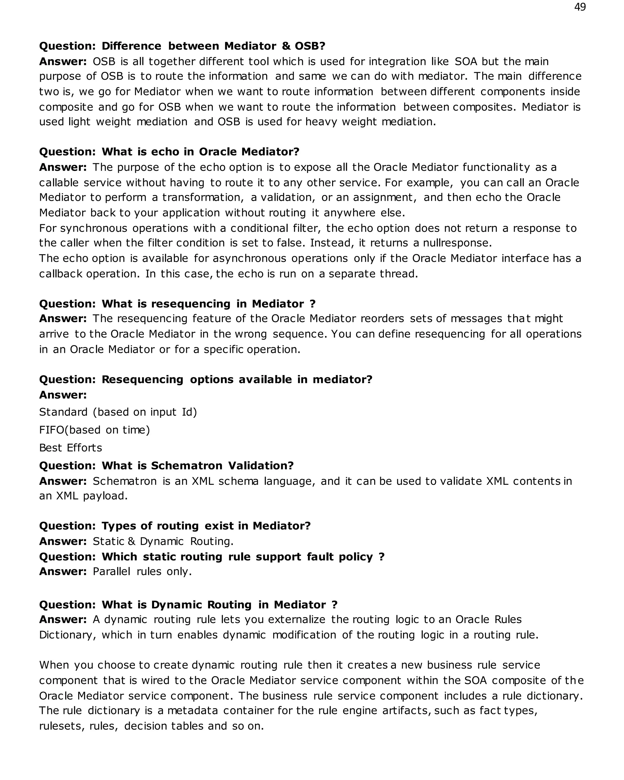 49
Question: Difference between Mediator & OSB?
Answer: OSB is all together different tool which is used for integration like SOA but the main
purpose of OSB is to route the information and same we can do with mediator. The main difference
two is, we go for Mediator when we want to route information between different components inside
composite and go for OSB when we want to route the information between composites. Mediator is
used light weight mediation and OSB is used for heavy weight mediation.
Question: What is echo in Oracle Mediator?
Answer: The purpose of the echo option is to expose all the Oracle Mediator functionality as a
callable service without having to route it to any other service. For example, you can call an Oracle
Mediator to perform a transformation, a validation, or an assignment, and then echo the Oracle
Mediator back to your application without routing it anywhere else.
For synchronous operations with a conditional filter, the echo option does not return a response to
the caller when the filter condition is set to false. Instead, it returns a nullresponse.
The echo option is available for asynchronous operations only if the Oracle Mediator interface has a
callback operation. In this case, the echo is run on a separate thread.
Question: What is resequencing in Mediator ?
Answer: The resequencing feature of the Oracle Mediator reorders sets of messages that might
arrive to the Oracle Mediator in the wrong sequence. You can define resequencing for all operations
in an Oracle Mediator or for a specific operation.
Question: Resequencing options available in mediator?
Answer:
Standard (based on input Id)
FIFO(based on time)
Best Efforts
Question: What is Schematron Validation?
Answer: Schematron is an XML schema language, and it can be used to validate XML contents in
an XML payload.
Question: Types of routing exist in Mediator?
Answer: Static & Dynamic Routing.
Question: Which static routing rule support fault policy ?
Answer: Parallel rules only.
Question: What is Dynamic Routing in Mediator ?
Answer: A dynamic routing rule lets you externalize the routing logic to an Oracle Rules
Dictionary, which in turn enables dynamic modification of the routing logic in a routing rule.
When you choose to create dynamic routing rule then it creates a new business rule service
component that is wired to the Oracle Mediator service component within the SOA composite of the
Oracle Mediator service component. The business rule service component includes a rule dictionary.
The rule dictionary is a metadata container for the rule engine artifacts, such as fact types,
rulesets, rules, decision tables and so on.
 