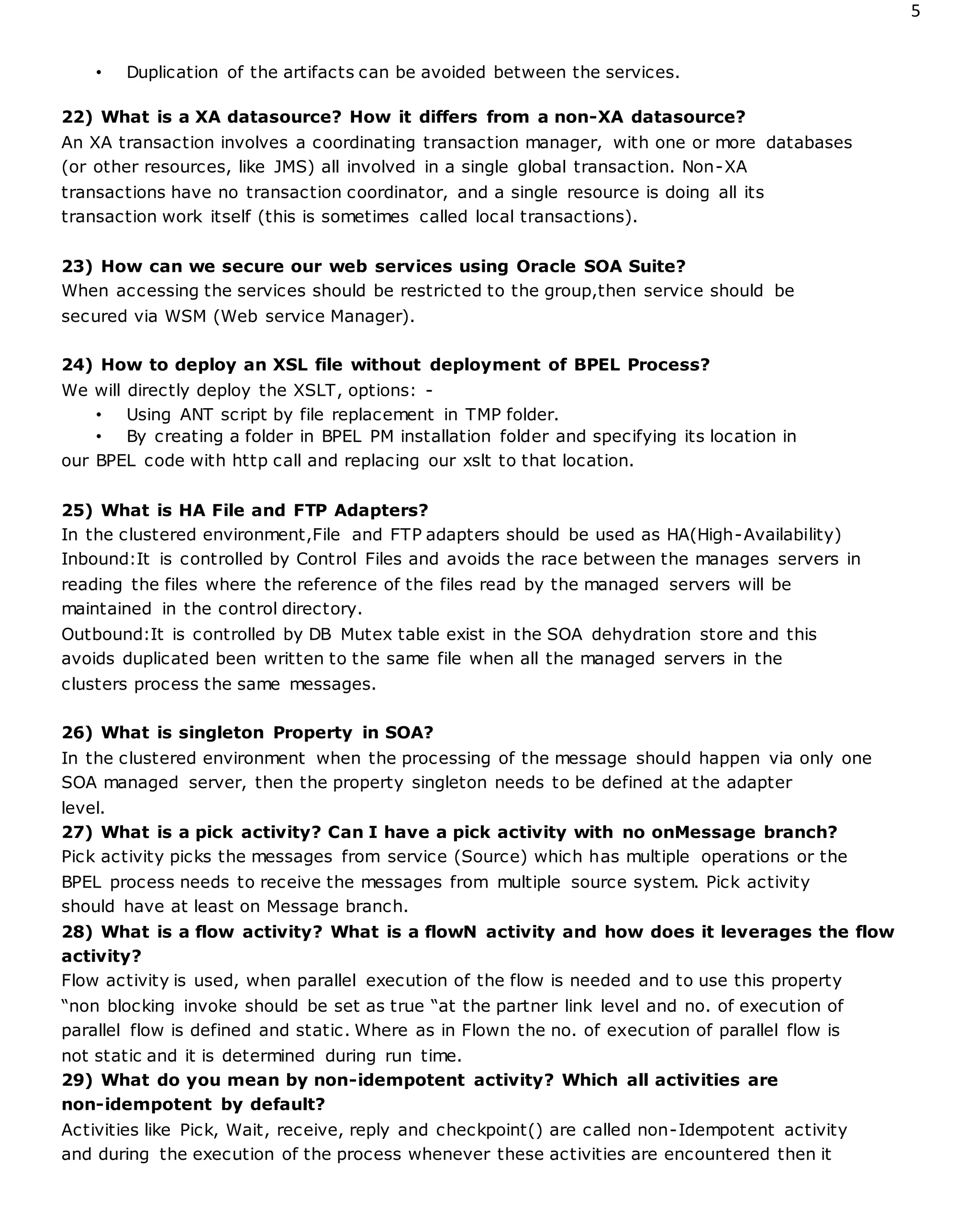 5
• Duplication of the artifacts can be avoided between the services.
22) What is a XA datasource? How it differs from a non-XA datasource?
An XA transaction involves a coordinating transaction manager, with one or more databases
(or other resources, like JMS) all involved in a single global transaction. Non-XA
transactions have no transaction coordinator, and a single resource is doing all its
transaction work itself (this is sometimes called local transactions).
23) How can we secure our web services using Oracle SOA Suite?
When accessing the services should be restricted to the group,then service should be
secured via WSM (Web service Manager).
24) How to deploy an XSL file without deployment of BPEL Process?
We will directly deploy the XSLT, options: -
• Using ANT script by file replacement in TMP folder.
• By creating a folder in BPEL PM installation folder and specifying its location in
our BPEL code with http call and replacing our xslt to that location.
25) What is HA File and FTP Adapters?
In the clustered environment,File and FTP adapters should be used as HA(High-Availability)
Inbound:It is controlled by Control Files and avoids the race between the manages servers in
reading the files where the reference of the files read by the managed servers will be
maintained in the control directory.
Outbound:It is controlled by DB Mutex table exist in the SOA dehydration store and this
avoids duplicated been written to the same file when all the managed servers in the
clusters process the same messages.
26) What is singleton Property in SOA?
In the clustered environment when the processing of the message should happen via only one
SOA managed server, then the property singleton needs to be defined at the adapter
level.
27) What is a pick activity? Can I have a pick activity with no onMessage branch?
Pick activity picks the messages from service (Source) which has multiple operations or the
BPEL process needs to receive the messages from multiple source system. Pick activity
should have at least on Message branch.
28) What is a flow activity? What is a flowN activity and how does it leverages the flow
activity?
Flow activity is used, when parallel execution of the flow is needed and to use this property
“non blocking invoke should be set as true “at the partner link level and no. of execution of
parallel flow is defined and static. Where as in Flown the no. of execution of parallel flow is
not static and it is determined during run time.
29) What do you mean by non-idempotent activity? Which all activities are
non-idempotent by default?
Activities like Pick, Wait, receive, reply and checkpoint() are called non-Idempotent activity
and during the execution of the process whenever these activities are encountered then it
 