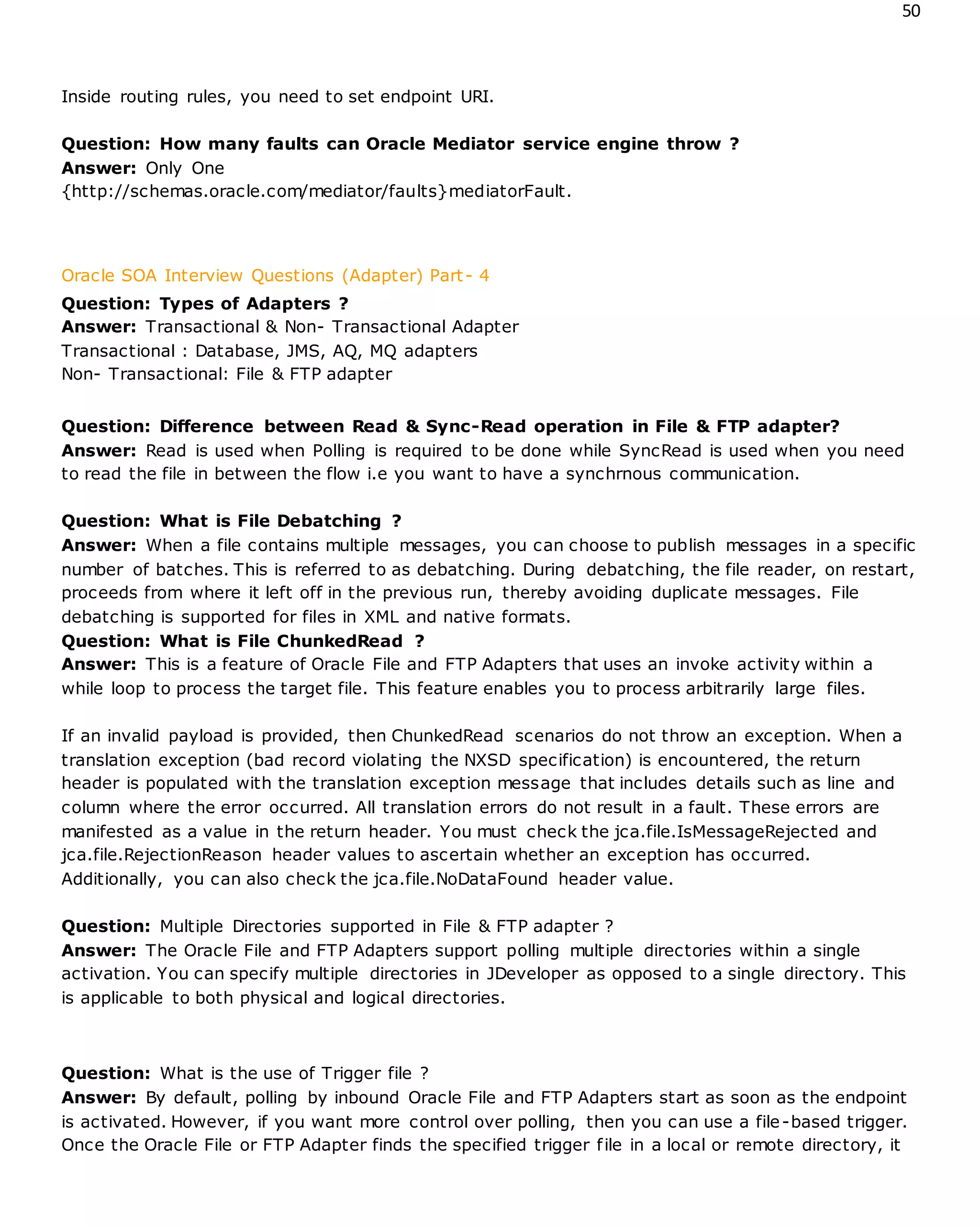 50
Inside routing rules, you need to set endpoint URI.
Question: How many faults can Oracle Mediator service engine throw ?
Answer: Only One
{http://schemas.oracle.com/mediator/faults}mediatorFault.
Oracle SOA Interview Questions (Adapter) Part- 4
Question: Types of Adapters ?
Answer: Transactional & Non- Transactional Adapter
Transactional : Database, JMS, AQ, MQ adapters
Non- Transactional: File & FTP adapter
Question: Difference between Read & Sync-Read operation in File & FTP adapter?
Answer: Read is used when Polling is required to be done while SyncRead is used when you need
to read the file in between the flow i.e you want to have a synchrnous communication.
Question: What is File Debatching ?
Answer: When a file contains multiple messages, you can choose to publish messages in a specific
number of batches. This is referred to as debatching. During debatching, the file reader, on restart,
proceeds from where it left off in the previous run, thereby avoiding duplicate messages. File
debatching is supported for files in XML and native formats.
Question: What is File ChunkedRead ?
Answer: This is a feature of Oracle File and FTP Adapters that uses an invoke activity within a
while loop to process the target file. This feature enables you to process arbitrarily large files.
If an invalid payload is provided, then ChunkedRead scenarios do not throw an exception. When a
translation exception (bad record violating the NXSD specification) is encountered, the return
header is populated with the translation exception message that includes details such as line and
column where the error occurred. All translation errors do not result in a fault. These errors are
manifested as a value in the return header. You must check the jca.file.IsMessageRejected and
jca.file.RejectionReason header values to ascertain whether an exception has occurred.
Additionally, you can also check the jca.file.NoDataFound header value.
Question: Multiple Directories supported in File & FTP adapter ?
Answer: The Oracle File and FTP Adapters support polling multiple directories within a single
activation. You can specify multiple directories in JDeveloper as opposed to a single directory. This
is applicable to both physical and logical directories.
Question: What is the use of Trigger file ?
Answer: By default, polling by inbound Oracle File and FTP Adapters start as soon as the endpoint
is activated. However, if you want more control over polling, then you can use a file-based trigger.
Once the Oracle File or FTP Adapter finds the specified trigger file in a local or remote directory, it
 