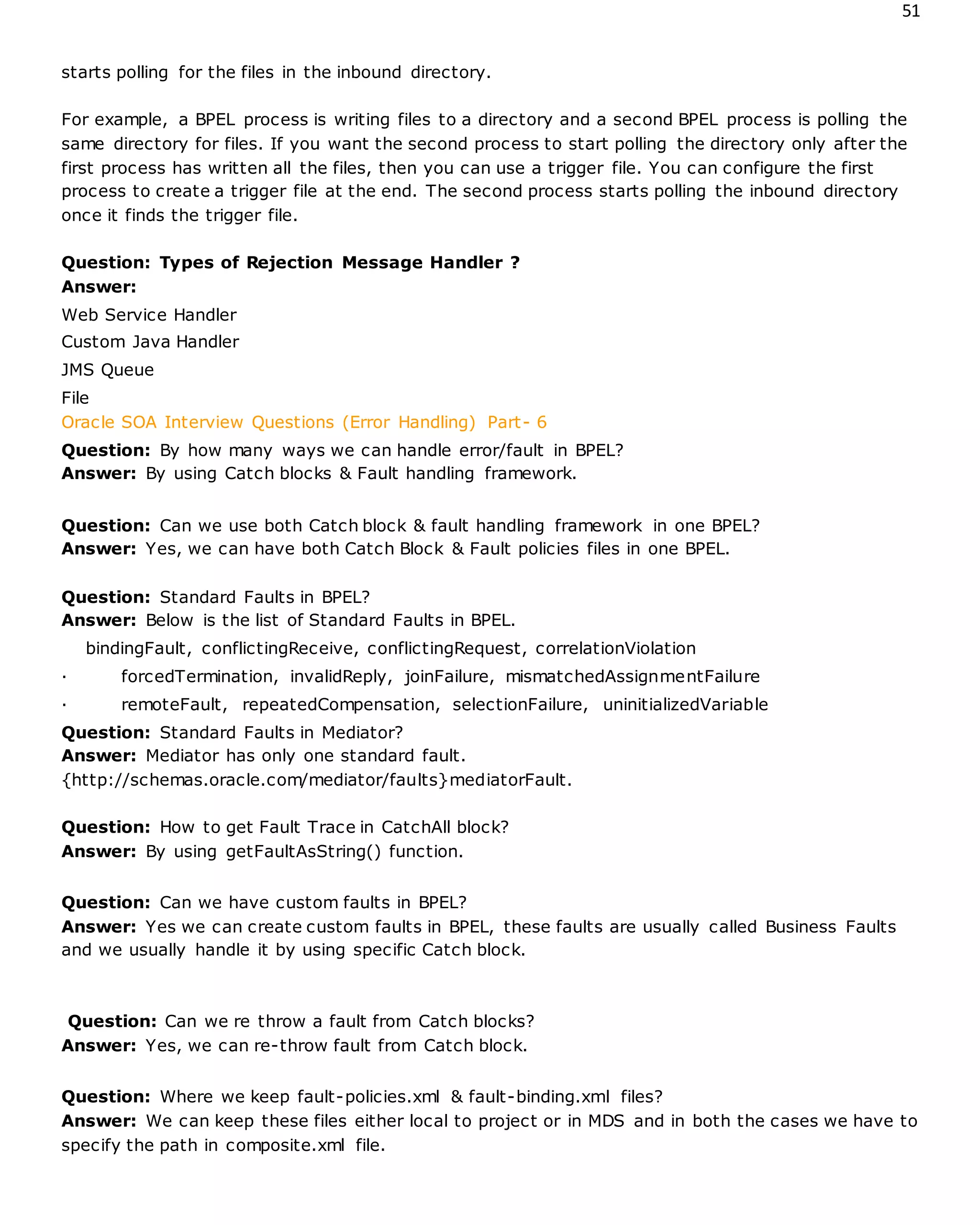 51
starts polling for the files in the inbound directory.
For example, a BPEL process is writing files to a directory and a second BPEL process is polling the
same directory for files. If you want the second process to start polling the directory only after the
first process has written all the files, then you can use a trigger file. You can configure the first
process to create a trigger file at the end. The second process starts polling the inbound directory
once it finds the trigger file.
Question: Types of Rejection Message Handler ?
Answer:
Web Service Handler
Custom Java Handler
JMS Queue
File
Oracle SOA Interview Questions (Error Handling) Part- 6
Question: By how many ways we can handle error/fault in BPEL?
Answer: By using Catch blocks & Fault handling framework.
Question: Can we use both Catch block & fault handling framework in one BPEL?
Answer: Yes, we can have both Catch Block & Fault policies files in one BPEL.
Question: Standard Faults in BPEL?
Answer: Below is the list of Standard Faults in BPEL.
bindingFault, conflictingReceive, conflictingRequest, correlationViolation
· forcedTermination, invalidReply, joinFailure, mismatchedAssignmentFailure
· remoteFault, repeatedCompensation, selectionFailure, uninitializedVariable
Question: Standard Faults in Mediator?
Answer: Mediator has only one standard fault.
{http://schemas.oracle.com/mediator/faults}mediatorFault.
Question: How to get Fault Trace in CatchAll block?
Answer: By using getFaultAsString() function.
Question: Can we have custom faults in BPEL?
Answer: Yes we can create custom faults in BPEL, these faults are usually called Business Faults
and we usually handle it by using specific Catch block.
Question: Can we re throw a fault from Catch blocks?
Answer: Yes, we can re-throw fault from Catch block.
Question: Where we keep fault-policies.xml & fault-binding.xml files?
Answer: We can keep these files either local to project or in MDS and in both the cases we have to
specify the path in composite.xml file.
 