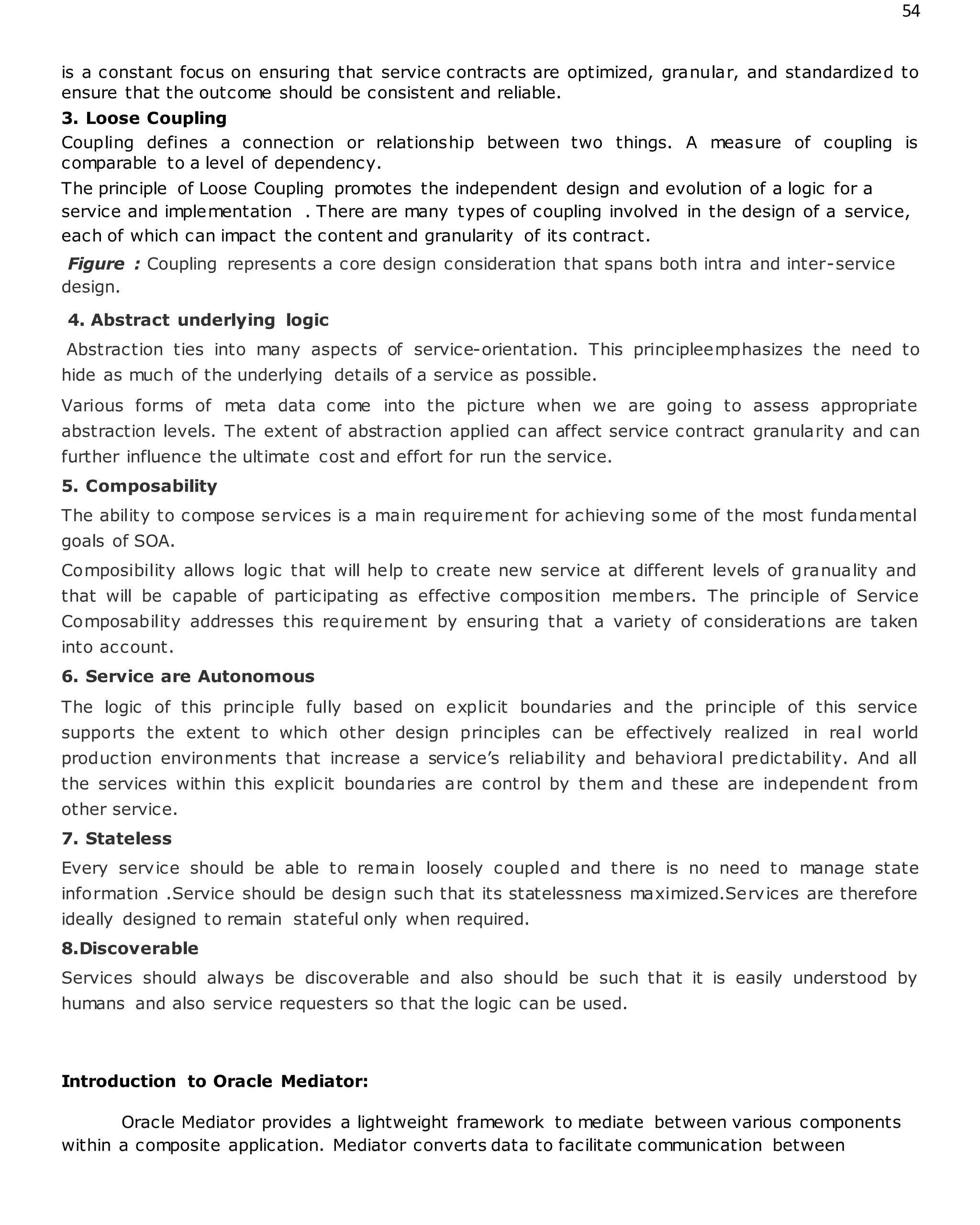 54
is a constant focus on ensuring that service contracts are optimized, granular, and standardized to
ensure that the outcome should be consistent and reliable.
3. Loose Coupling
Coupling defines a connection or relationship between two things. A measure of coupling is
comparable to a level of dependency.
The principle of Loose Coupling promotes the independent design and evolution of a logic for a
service and implementation . There are many types of coupling involved in the design of a service,
each of which can impact the content and granularity of its contract.
Figure : Coupling represents a core design consideration that spans both intra and inter-service
design.
4. Abstract underlying logic
Abstraction ties into many aspects of service-orientation. This principleemphasizes the need to
hide as much of the underlying details of a service as possible.
Various forms of meta data come into the picture when we are going to assess appropriate
abstraction levels. The extent of abstraction applied can affect service contract granularity and can
further influence the ultimate cost and effort for run the service.
5. Composability
The ability to compose services is a main requirement for achieving some of the most fundamental
goals of SOA.
Composibility allows logic that will help to create new service at different levels of granuality and
that will be capable of participating as effective composition members. The principle of Service
Composability addresses this requirement by ensuring that a variety of considerations are taken
into account.
6. Service are Autonomous
The logic of this principle fully based on explicit boundaries and the principle of this service
supports the extent to which other design principles can be effectively realized in real world
production environments that increase a service’s reliability and behavioral predictability. And all
the services within this explicit boundaries are control by them and these are independent from
other service.
7. Stateless
Every service should be able to remain loosely coupled and there is no need to manage state
information .Service should be design such that its statelessness maximized.Services are therefore
ideally designed to remain stateful only when required.
8.Discoverable
Services should always be discoverable and also should be such that it is easily understood by
humans and also service requesters so that the logic can be used.
Introduction to Oracle Mediator:
Oracle Mediator provides a lightweight framework to mediate between various components
within a composite application. Mediator converts data to facilitate communication between
 