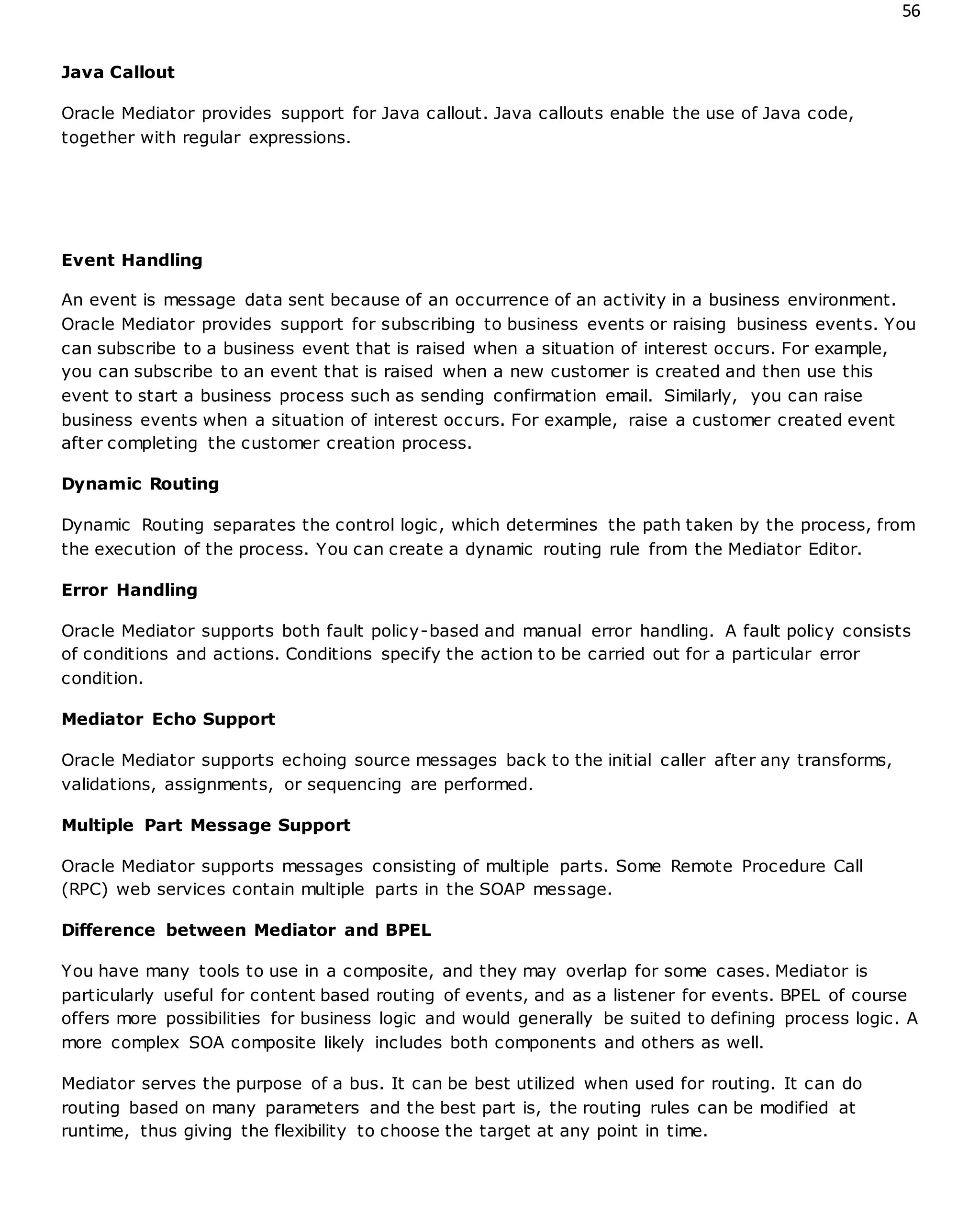 56
Java Callout
Oracle Mediator provides support for Java callout. Java callouts enable the use of Java code,
together with regular expressions.
Event Handling
An event is message data sent because of an occurrence of an activity in a business environment.
Oracle Mediator provides support for subscribing to business events or raising business events. You
can subscribe to a business event that is raised when a situation of interest occurs. For example,
you can subscribe to an event that is raised when a new customer is created and then use this
event to start a business process such as sending confirmation email. Similarly, you can raise
business events when a situation of interest occurs. For example, raise a customer created event
after completing the customer creation process.
Dynamic Routing
Dynamic Routing separates the control logic, which determines the path taken by the process, from
the execution of the process. You can create a dynamic routing rule from the Mediator Editor.
Error Handling
Oracle Mediator supports both fault policy-based and manual error handling. A fault policy consists
of conditions and actions. Conditions specify the action to be carried out for a particular error
condition.
Mediator Echo Support
Oracle Mediator supports echoing source messages back to the initial caller after any transforms,
validations, assignments, or sequencing are performed.
Multiple Part Message Support
Oracle Mediator supports messages consisting of multiple parts. Some Remote Procedure Call
(RPC) web services contain multiple parts in the SOAP message.
Difference between Mediator and BPEL
You have many tools to use in a composite, and they may overlap for some cases. Mediator is
particularly useful for content based routing of events, and as a listener for events. BPEL of course
offers more possibilities for business logic and would generally be suited to defining process logic. A
more complex SOA composite likely includes both components and others as well.
Mediator serves the purpose of a bus. It can be best utilized when used for routing. It can do
routing based on many parameters and the best part is, the routing rules can be modified at
runtime, thus giving the flexibility to choose the target at any point in time.
 