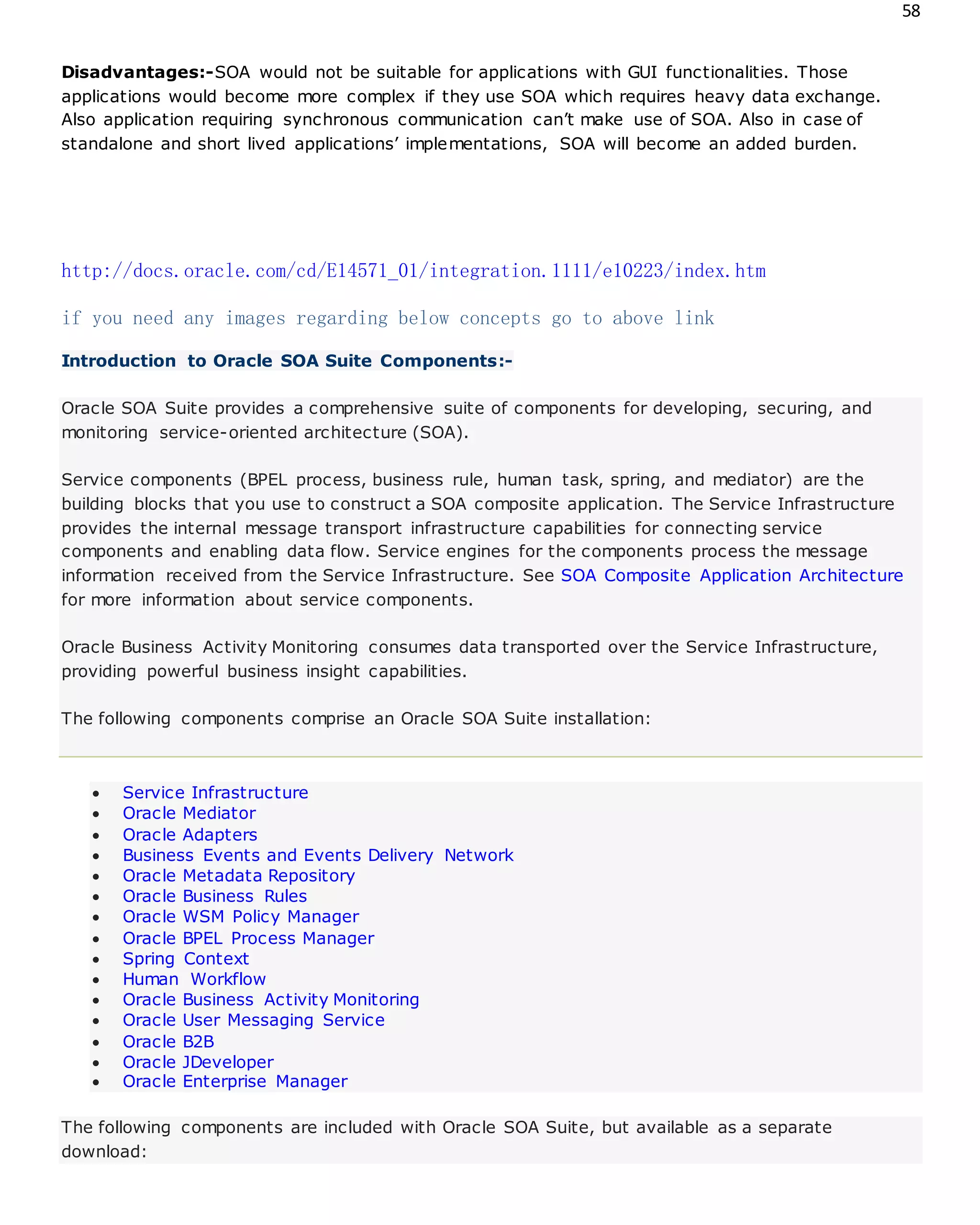 58
Disadvantages:-SOA would not be suitable for applications with GUI functionalities. Those
applications would become more complex if they use SOA which requires heavy data exchange.
Also application requiring synchronous communication can’t make use of SOA. Also in case of
standalone and short lived applications’ implementations, SOA will become an added burden.
http://docs.oracle.com/cd/E14571_01/integration.1111/e10223/index.htm
if you need any images regarding below concepts go to above link
Introduction to Oracle SOA Suite Components:-
Oracle SOA Suite provides a comprehensive suite of components for developing, securing, and
monitoring service-oriented architecture (SOA).
Service components (BPEL process, business rule, human task, spring, and mediator) are the
building blocks that you use to construct a SOA composite application. The Service Infrastructure
provides the internal message transport infrastructure capabilities for connecting service
components and enabling data flow. Service engines for the components process the message
information received from the Service Infrastructure. See SOA Composite Application Architecture
for more information about service components.
Oracle Business Activity Monitoring consumes data transported over the Service Infrastructure,
providing powerful business insight capabilities.
The following components comprise an Oracle SOA Suite installation:
 Service Infrastructure
 Oracle Mediator
 Oracle Adapters
 Business Events and Events Delivery Network
 Oracle Metadata Repository
 Oracle Business Rules
 Oracle WSM Policy Manager
 Oracle BPEL Process Manager
 Spring Context
 Human Workflow
 Oracle Business Activity Monitoring
 Oracle User Messaging Service
 Oracle B2B
 Oracle JDeveloper
 Oracle Enterprise Manager
The following components are included with Oracle SOA Suite, but available as a separate
download:
 