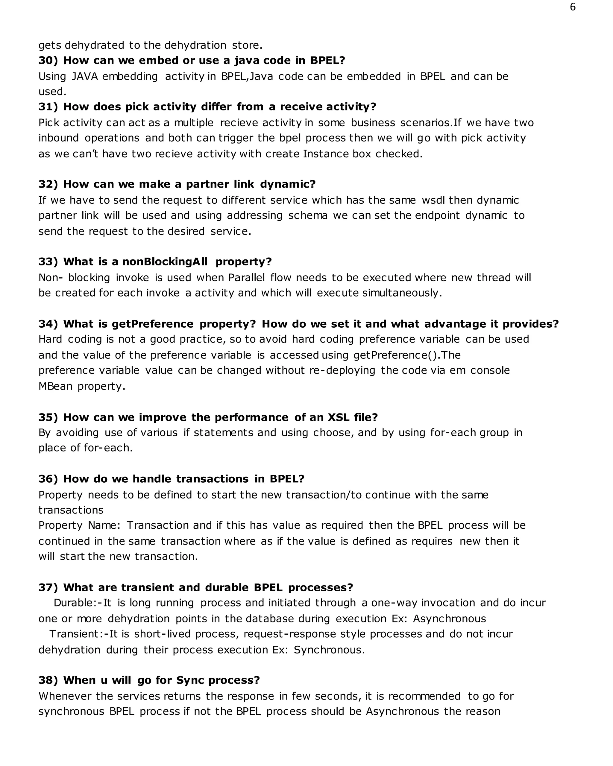 6
gets dehydrated to the dehydration store.
30) How can we embed or use a java code in BPEL?
Using JAVA embedding activity in BPEL,Java code can be embedded in BPEL and can be
used.
31) How does pick activity differ from a receive activity?
Pick activity can act as a multiple recieve activity in some business scenarios.If we have two
inbound operations and both can trigger the bpel process then we will go with pick activity
as we can’t have two recieve activity with create Instance box checked.
32) How can we make a partner link dynamic?
If we have to send the request to different service which has the same wsdl then dynamic
partner link will be used and using addressing schema we can set the endpoint dynamic to
send the request to the desired service.
33) What is a nonBlockingAll property?
Non- blocking invoke is used when Parallel flow needs to be executed where new thread will
be created for each invoke a activity and which will execute simultaneously.
34) What is getPreference property? How do we set it and what advantage it provides?
Hard coding is not a good practice, so to avoid hard coding preference variable can be used
and the value of the preference variable is accessed using getPreference().The
preference variable value can be changed without re-deploying the code via em console
MBean property.
35) How can we improve the performance of an XSL file?
By avoiding use of various if statements and using choose, and by using for-each group in
place of for-each.
36) How do we handle transactions in BPEL?
Property needs to be defined to start the new transaction/to continue with the same
transactions
Property Name: Transaction and if this has value as required then the BPEL process will be
continued in the same transaction where as if the value is defined as requires new then it
will start the new transaction.
37) What are transient and durable BPEL processes?
Durable:-It is long running process and initiated through a one-way invocation and do incur
one or more dehydration points in the database during execution Ex: Asynchronous
Transient:-It is short-lived process, request-response style processes and do not incur
dehydration during their process execution Ex: Synchronous.
38) When u will go for Sync process?
Whenever the services returns the response in few seconds, it is recommended to go for
synchronous BPEL process if not the BPEL process should be Asynchronous the reason
 