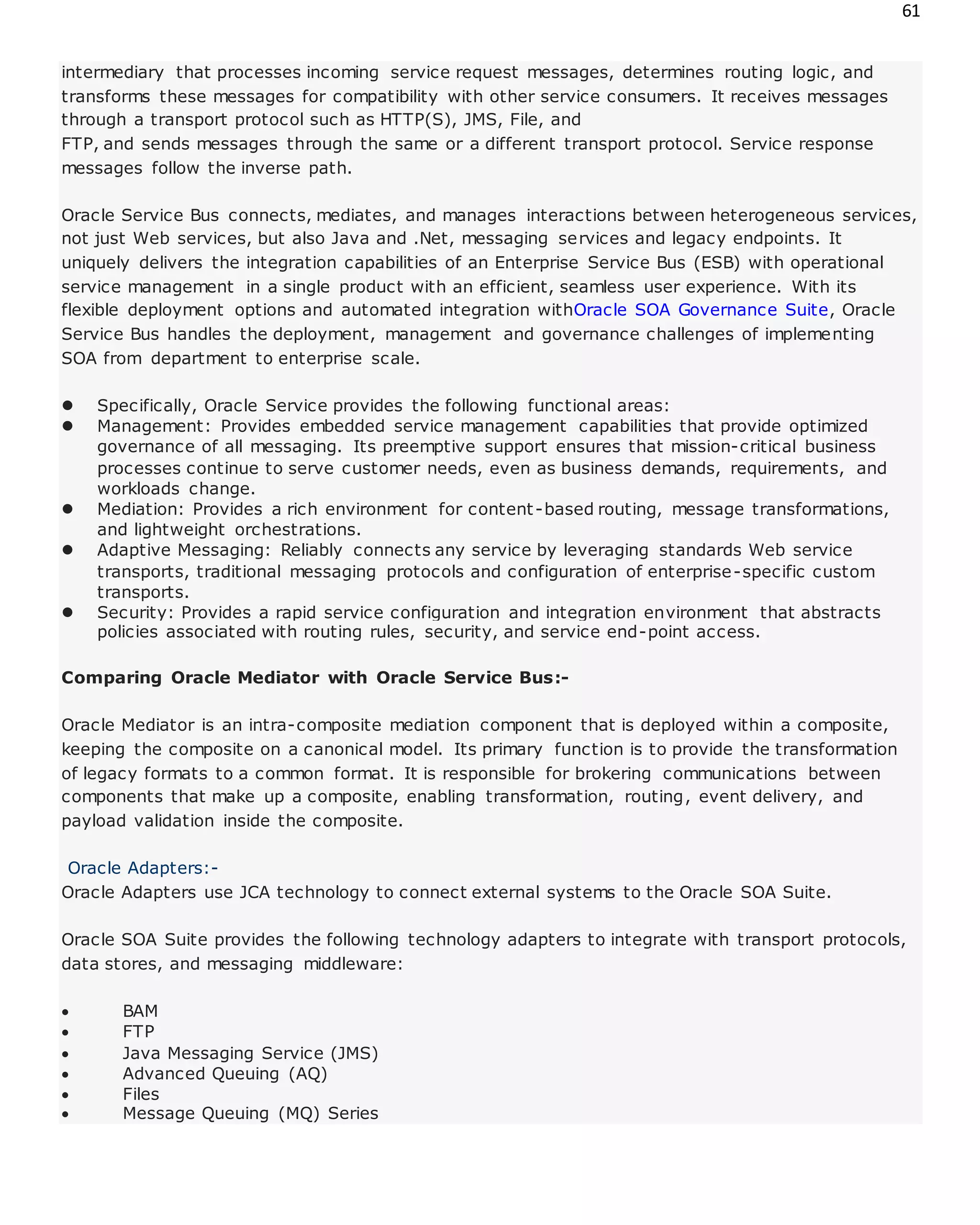 61
intermediary that processes incoming service request messages, determines routing logic, and
transforms these messages for compatibility with other service consumers. It receives messages
through a transport protocol such as HTTP(S), JMS, File, and
FTP, and sends messages through the same or a different transport protocol. Service response
messages follow the inverse path.
Oracle Service Bus connects, mediates, and manages interactions between heterogeneous services,
not just Web services, but also Java and .Net, messaging services and legacy endpoints. It
uniquely delivers the integration capabilities of an Enterprise Service Bus (ESB) with operational
service management in a single product with an efficient, seamless user experience. With its
flexible deployment options and automated integration withOracle SOA Governance Suite, Oracle
Service Bus handles the deployment, management and governance challenges of implementing
SOA from department to enterprise scale.
 Specifically, Oracle Service provides the following functional areas:
 Management: Provides embedded service management capabilities that provide optimized
governance of all messaging. Its preemptive support ensures that mission-critical business
processes continue to serve customer needs, even as business demands, requirements, and
workloads change.
 Mediation: Provides a rich environment for content-based routing, message transformations,
and lightweight orchestrations.
 Adaptive Messaging: Reliably connects any service by leveraging standards Web service
transports, traditional messaging protocols and configuration of enterprise-specific custom
transports.
 Security: Provides a rapid service configuration and integration environment that abstracts
policies associated with routing rules, security, and service end-point access.
Comparing Oracle Mediator with Oracle Service Bus:-
Oracle Mediator is an intra-composite mediation component that is deployed within a composite,
keeping the composite on a canonical model. Its primary function is to provide the transformation
of legacy formats to a common format. It is responsible for brokering communications between
components that make up a composite, enabling transformation, routing, event delivery, and
payload validation inside the composite.
Oracle Adapters:-
Oracle Adapters use JCA technology to connect external systems to the Oracle SOA Suite.
Oracle SOA Suite provides the following technology adapters to integrate with transport protocols,
data stores, and messaging middleware:
 BAM
 FTP
 Java Messaging Service (JMS)
 Advanced Queuing (AQ)
 Files
 Message Queuing (MQ) Series
 