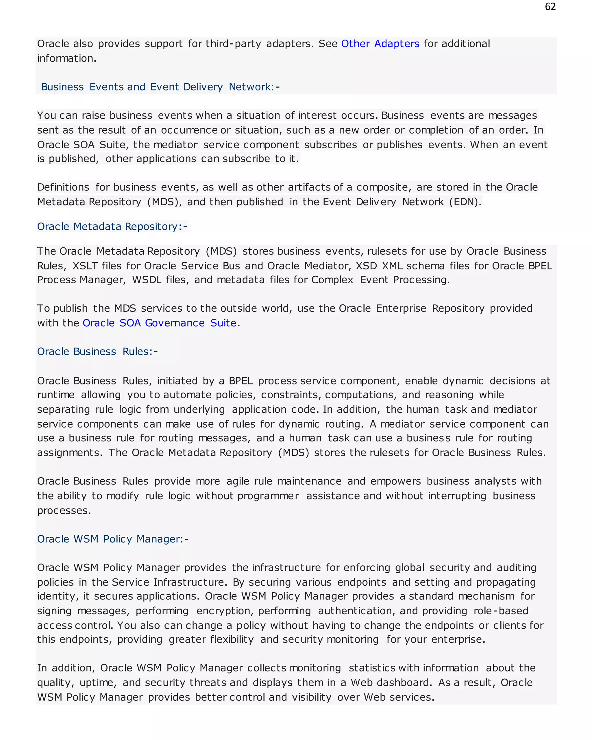 62
Oracle also provides support for third-party adapters. See Other Adapters for additional
information.
Business Events and Event Delivery Network:-
You can raise business events when a situation of interest occurs. Business events are messages
sent as the result of an occurrence or situation, such as a new order or completion of an order. In
Oracle SOA Suite, the mediator service component subscribes or publishes events. When an event
is published, other applications can subscribe to it.
Definitions for business events, as well as other artifacts of a composite, are stored in the Oracle
Metadata Repository (MDS), and then published in the Event Delivery Network (EDN).
Oracle Metadata Repository:-
The Oracle Metadata Repository (MDS) stores business events, rulesets for use by Oracle Business
Rules, XSLT files for Oracle Service Bus and Oracle Mediator, XSD XML schema files for Oracle BPEL
Process Manager, WSDL files, and metadata files for Complex Event Processing.
To publish the MDS services to the outside world, use the Oracle Enterprise Repository provided
with the Oracle SOA Governance Suite.
Oracle Business Rules:-
Oracle Business Rules, initiated by a BPEL process service component, enable dynamic decisions at
runtime allowing you to automate policies, constraints, computations, and reasoning while
separating rule logic from underlying application code. In addition, the human task and mediator
service components can make use of rules for dynamic routing. A mediator service component can
use a business rule for routing messages, and a human task can use a business rule for routing
assignments. The Oracle Metadata Repository (MDS) stores the rulesets for Oracle Business Rules.
Oracle Business Rules provide more agile rule maintenance and empowers business analysts with
the ability to modify rule logic without programmer assistance and without interrupting business
processes.
Oracle WSM Policy Manager:-
Oracle WSM Policy Manager provides the infrastructure for enforcing global security and auditing
policies in the Service Infrastructure. By securing various endpoints and setting and propagating
identity, it secures applications. Oracle WSM Policy Manager provides a standard mechanism for
signing messages, performing encryption, performing authentication, and providing role-based
access control. You also can change a policy without having to change the endpoints or clients for
this endpoints, providing greater flexibility and security monitoring for your enterprise.
In addition, Oracle WSM Policy Manager collects monitoring statistics with information about the
quality, uptime, and security threats and displays them in a Web dashboard. As a result, Oracle
WSM Policy Manager provides better control and visibility over Web services.
 
