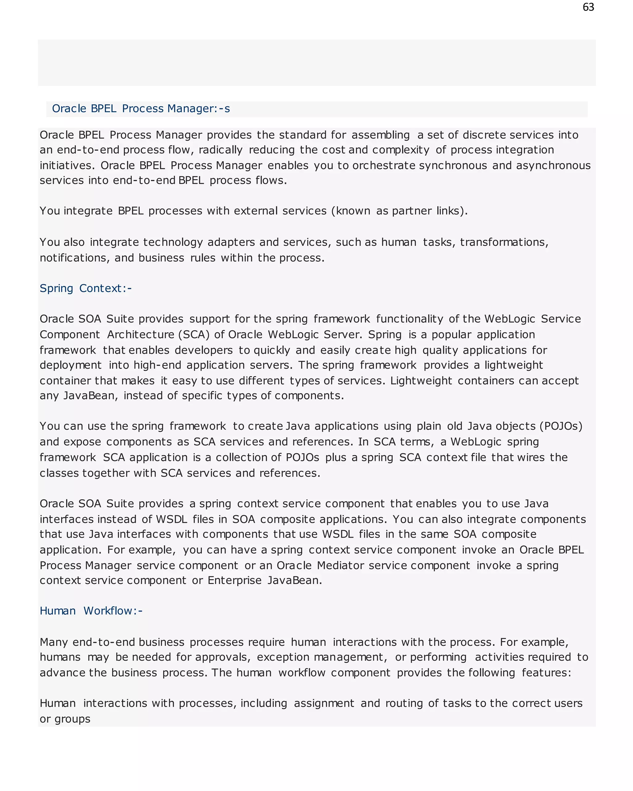 63
Oracle BPEL Process Manager:-s
Oracle BPEL Process Manager provides the standard for assembling a set of discrete services into
an end-to-end process flow, radically reducing the cost and complexity of process integration
initiatives. Oracle BPEL Process Manager enables you to orchestrate synchronous and asynchronous
services into end-to-end BPEL process flows.
You integrate BPEL processes with external services (known as partner links).
You also integrate technology adapters and services, such as human tasks, transformations,
notifications, and business rules within the process.
Spring Context:-
Oracle SOA Suite provides support for the spring framework functionality of the WebLogic Service
Component Architecture (SCA) of Oracle WebLogic Server. Spring is a popular application
framework that enables developers to quickly and easily create high quality applications for
deployment into high-end application servers. The spring framework provides a lightweight
container that makes it easy to use different types of services. Lightweight containers can accept
any JavaBean, instead of specific types of components.
You can use the spring framework to create Java applications using plain old Java objects (POJOs)
and expose components as SCA services and references. In SCA terms, a WebLogic spring
framework SCA application is a collection of POJOs plus a spring SCA context file that wires the
classes together with SCA services and references.
Oracle SOA Suite provides a spring context service component that enables you to use Java
interfaces instead of WSDL files in SOA composite applications. You can also integrate components
that use Java interfaces with components that use WSDL files in the same SOA composite
application. For example, you can have a spring context service component invoke an Oracle BPEL
Process Manager service component or an Oracle Mediator service component invoke a spring
context service component or Enterprise JavaBean.
Human Workflow:-
Many end-to-end business processes require human interactions with the process. For example,
humans may be needed for approvals, exception management, or performing activities required to
advance the business process. The human workflow component provides the following features:
Human interactions with processes, including assignment and routing of tasks to the correct users
or groups
 