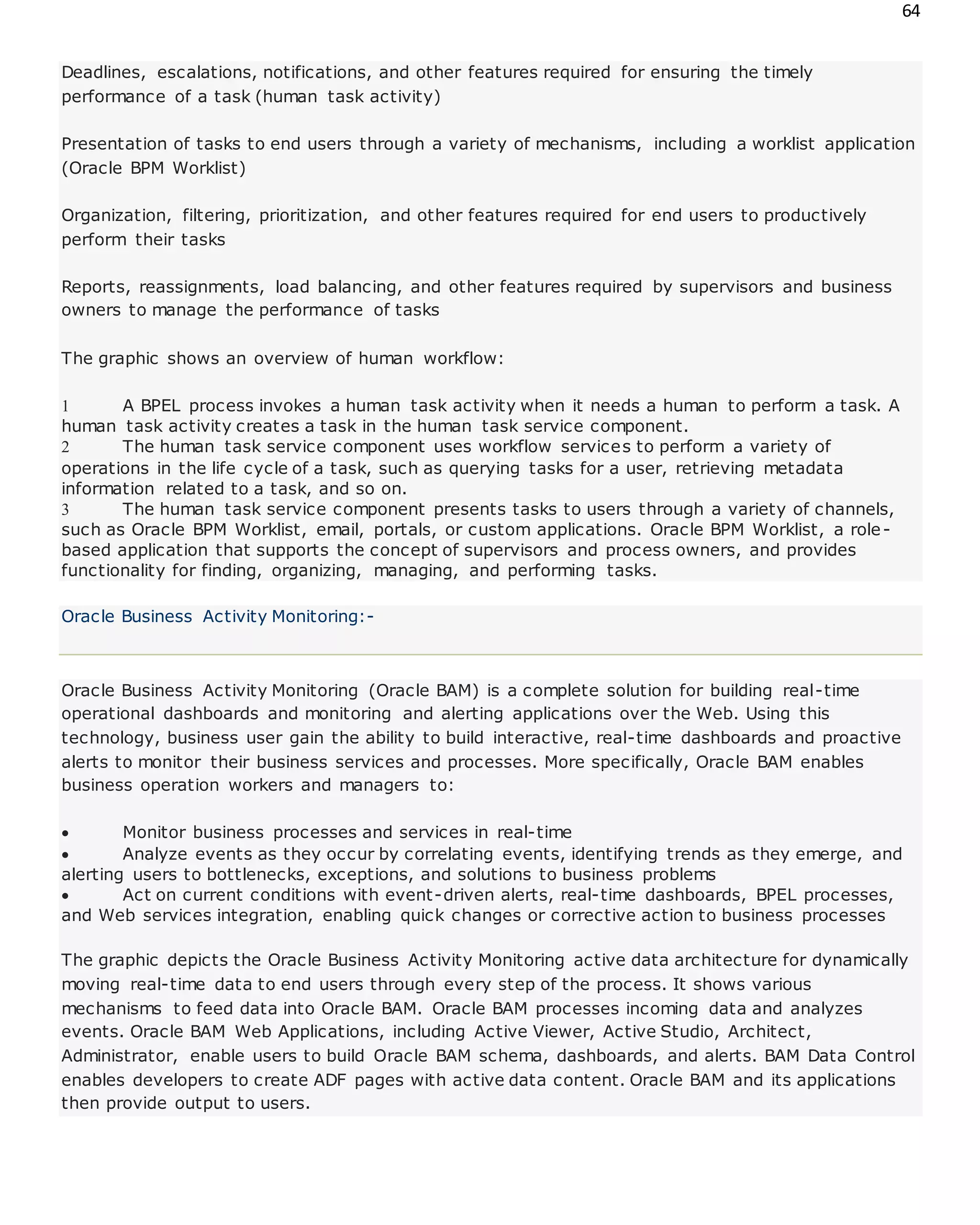 64
Deadlines, escalations, notifications, and other features required for ensuring the timely
performance of a task (human task activity)
Presentation of tasks to end users through a variety of mechanisms, including a worklist application
(Oracle BPM Worklist)
Organization, filtering, prioritization, and other features required for end users to productively
perform their tasks
Reports, reassignments, load balancing, and other features required by supervisors and business
owners to manage the performance of tasks
The graphic shows an overview of human workflow:
 A BPEL process invokes a human task activity when it needs a human to perform a task. A
human task activity creates a task in the human task service component.
 The human task service component uses workflow services to perform a variety of
operations in the life cycle of a task, such as querying tasks for a user, retrieving metadata
information related to a task, and so on.
 The human task service component presents tasks to users through a variety of channels,
such as Oracle BPM Worklist, email, portals, or custom applications. Oracle BPM Worklist, a role-
based application that supports the concept of supervisors and process owners, and provides
functionality for finding, organizing, managing, and performing tasks.
Oracle Business Activity Monitoring:-
Oracle Business Activity Monitoring (Oracle BAM) is a complete solution for building real-time
operational dashboards and monitoring and alerting applications over the Web. Using this
technology, business user gain the ability to build interactive, real-time dashboards and proactive
alerts to monitor their business services and processes. More specifically, Oracle BAM enables
business operation workers and managers to:
 Monitor business processes and services in real-time
 Analyze events as they occur by correlating events, identifying trends as they emerge, and
alerting users to bottlenecks, exceptions, and solutions to business problems
 Act on current conditions with event-driven alerts, real-time dashboards, BPEL processes,
and Web services integration, enabling quick changes or corrective action to business processes
The graphic depicts the Oracle Business Activity Monitoring active data architecture for dynamically
moving real-time data to end users through every step of the process. It shows various
mechanisms to feed data into Oracle BAM. Oracle BAM processes incoming data and analyzes
events. Oracle BAM Web Applications, including Active Viewer, Active Studio, Architect,
Administrator, enable users to build Oracle BAM schema, dashboards, and alerts. BAM Data Control
enables developers to create ADF pages with active data content. Oracle BAM and its applications
then provide output to users.
 