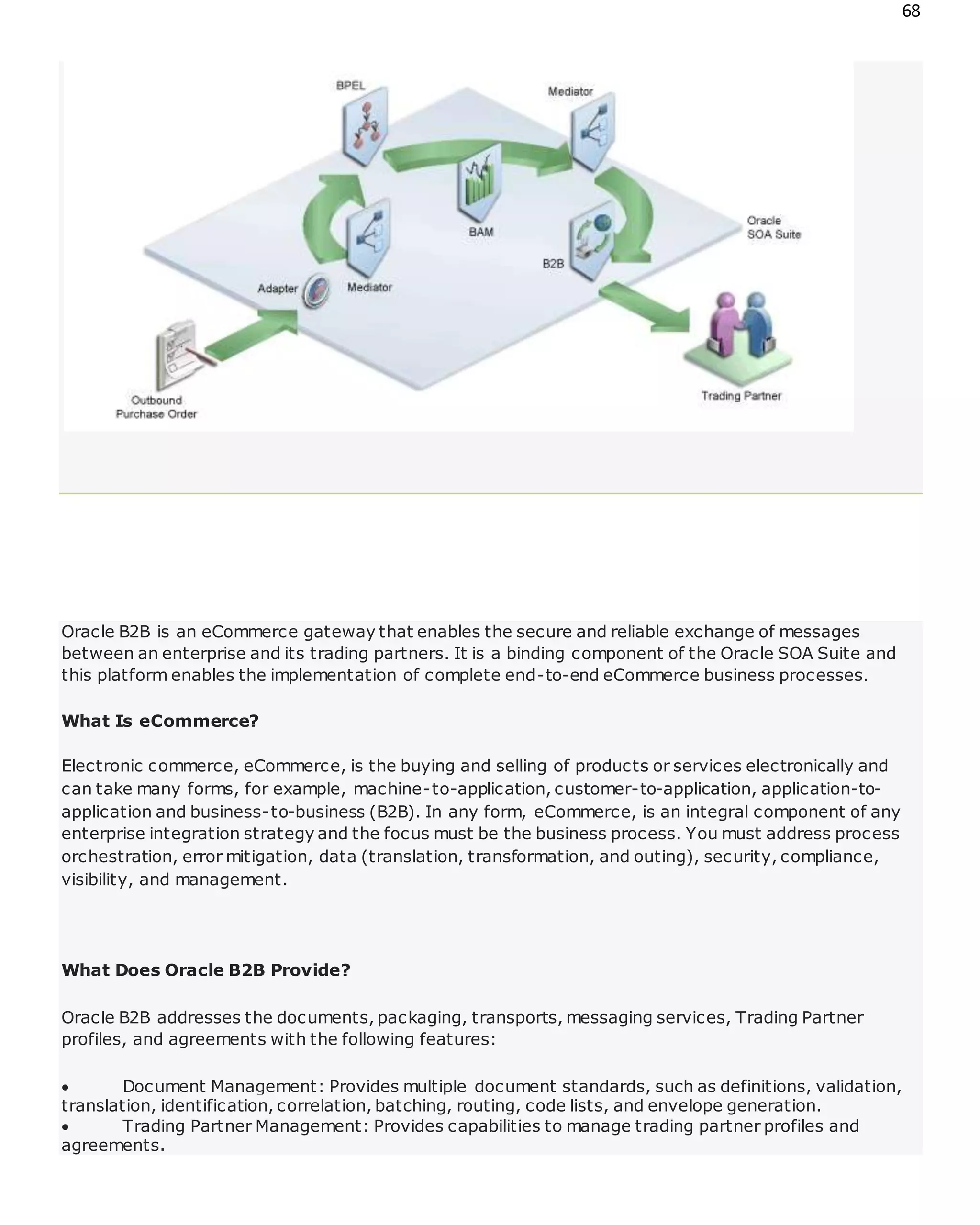 68
Oracle B2B is an eCommerce gateway that enables the secure and reliable exchange of messages
between an enterprise and its trading partners. It is a binding component of the Oracle SOA Suite and
this platform enables the implementation of complete end-to-end eCommerce business processes.
What Is eCommerce?
Electronic commerce, eCommerce, is the buying and selling of products or services electronically and
can take many forms, for example, machine-to-application, customer-to-application, application-to-
application and business-to-business (B2B). In any form, eCommerce, is an integral component of any
enterprise integration strategy and the focus must be the business process. You must address process
orchestration, error mitigation, data (translation, transformation, and outing), security, compliance,
visibility, and management.
What Does Oracle B2B Provide?
Oracle B2B addresses the documents, packaging, transports, messaging services, Trading Partner
profiles, and agreements with the following features:
 Document Management: Provides multiple document standards, such as definitions, validation,
translation, identification, correlation, batching, routing, code lists, and envelope generation.
 Trading Partner Management: Provides capabilities to manage trading partner profiles and
agreements.
 