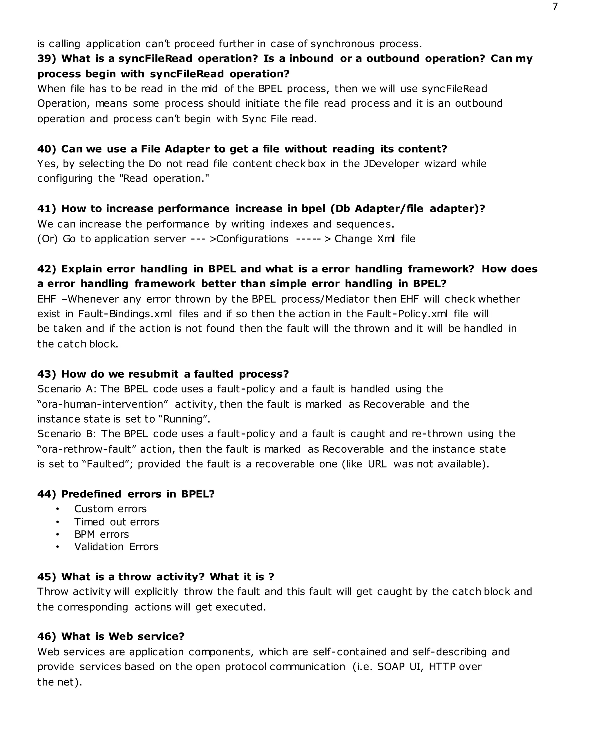 7
is calling application can’t proceed further in case of synchronous process.
39) What is a syncFileRead operation? Is a inbound or a outbound operation? Can my
process begin with syncFileRead operation?
When file has to be read in the mid of the BPEL process, then we will use syncFileRead
Operation, means some process should initiate the file read process and it is an outbound
operation and process can’t begin with Sync File read.
40) Can we use a File Adapter to get a file without reading its content?
Yes, by selecting the Do not read file content check box in the JDeveloper wizard while
configuring the "Read operation."
41) How to increase performance increase in bpel (Db Adapter/file adapter)?
We can increase the performance by writing indexes and sequences.
(Or) Go to application server --- >Configurations ----- > Change Xml file
42) Explain error handling in BPEL and what is a error handling framework? How does
a error handling framework better than simple error handling in BPEL?
EHF –Whenever any error thrown by the BPEL process/Mediator then EHF will check whether
exist in Fault-Bindings.xml files and if so then the action in the Fault-Policy.xml file will
be taken and if the action is not found then the fault will the thrown and it will be handled in
the catch block.
43) How do we resubmit a faulted process?
Scenario A: The BPEL code uses a fault-policy and a fault is handled using the
“ora-human-intervention” activity, then the fault is marked as Recoverable and the
instance state is set to “Running”.
Scenario B: The BPEL code uses a fault-policy and a fault is caught and re-thrown using the
“ora-rethrow-fault” action, then the fault is marked as Recoverable and the instance state
is set to “Faulted”; provided the fault is a recoverable one (like URL was not available).
44) Predefined errors in BPEL?
• Custom errors
• Timed out errors
• BPM errors
• Validation Errors
45) What is a throw activity? What it is ?
Throw activity will explicitly throw the fault and this fault will get caught by the catch block and
the corresponding actions will get executed.
46) What is Web service?
Web services are application components, which are self-contained and self-describing and
provide services based on the open protocol communication (i.e. SOAP UI, HTTP over
the net).
 