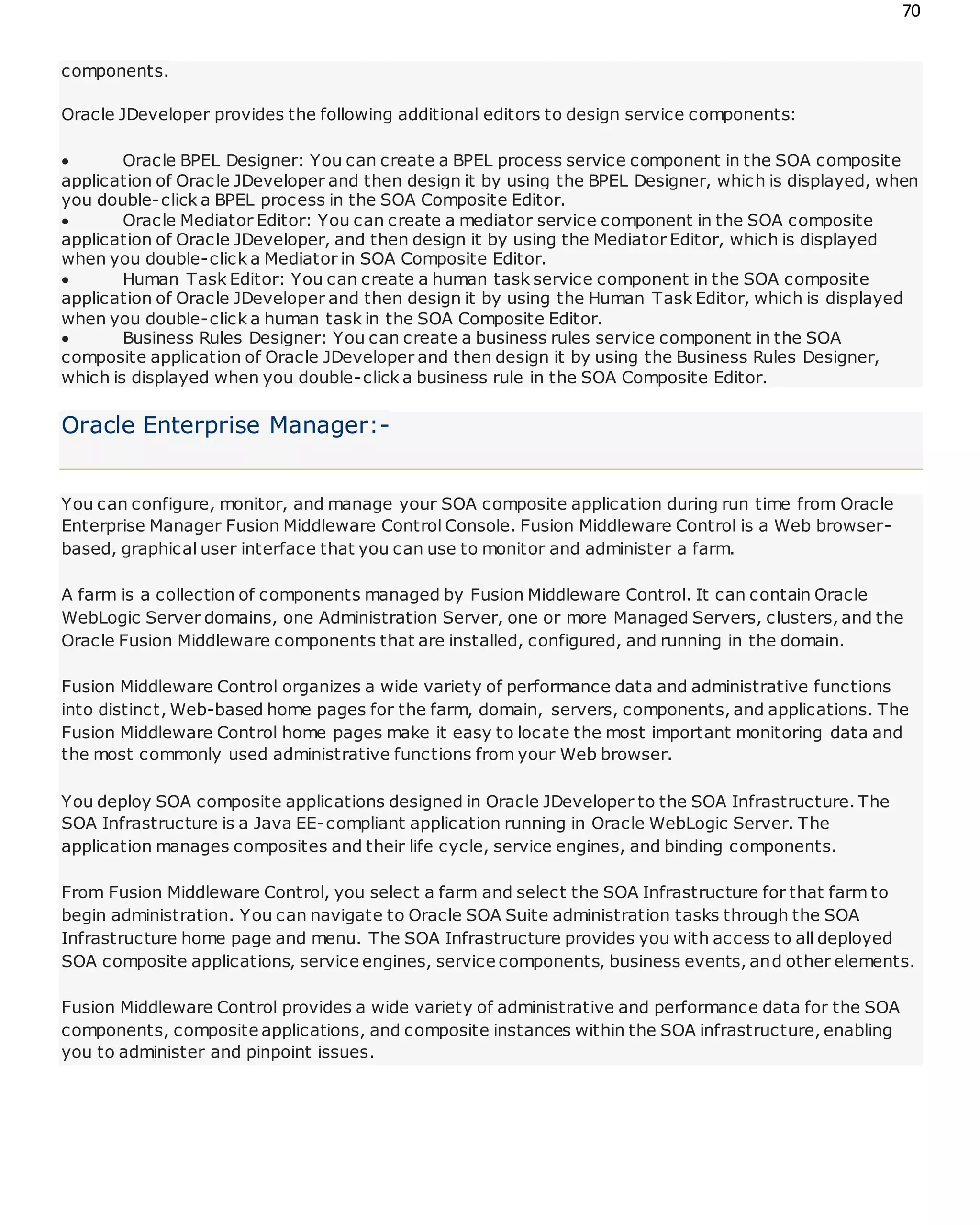 70
components.
Oracle JDeveloper provides the following additional editors to design service components:
 Oracle BPEL Designer: You can create a BPEL process service component in the SOA composite
application of Oracle JDeveloper and then design it by using the BPEL Designer, which is displayed, when
you double-click a BPEL process in the SOA Composite Editor.
 Oracle Mediator Editor: You can create a mediator service component in the SOA composite
application of Oracle JDeveloper, and then design it by using the Mediator Editor, which is displayed
when you double-click a Mediator in SOA Composite Editor.
 Human Task Editor: You can create a human task service component in the SOA composite
application of Oracle JDeveloper and then design it by using the Human Task Editor, which is displayed
when you double-click a human task in the SOA Composite Editor.
 Business Rules Designer: You can create a business rules service component in the SOA
composite application of Oracle JDeveloper and then design it by using the Business Rules Designer,
which is displayed when you double-click a business rule in the SOA Composite Editor.
Oracle Enterprise Manager:-
You can configure, monitor, and manage your SOA composite application during run time from Oracle
Enterprise Manager Fusion Middleware Control Console. Fusion Middleware Control is a Web browser-
based, graphical user interface that you can use to monitor and administer a farm.
A farm is a collection of components managed by Fusion Middleware Control. It can contain Oracle
WebLogic Server domains, one Administration Server, one or more Managed Servers, clusters, and the
Oracle Fusion Middleware components that are installed, configured, and running in the domain.
Fusion Middleware Control organizes a wide variety of performance data and administrative functions
into distinct, Web-based home pages for the farm, domain, servers, components, and applications. The
Fusion Middleware Control home pages make it easy to locate the most important monitoring data and
the most commonly used administrative functions from your Web browser.
You deploy SOA composite applications designed in Oracle JDeveloper to the SOA Infrastructure. The
SOA Infrastructure is a Java EE-compliant application running in Oracle WebLogic Server. The
application manages composites and their life cycle, service engines, and binding components.
From Fusion Middleware Control, you select a farm and select the SOA Infrastructure for that farm to
begin administration. You can navigate to Oracle SOA Suite administration tasks through the SOA
Infrastructure home page and menu. The SOA Infrastructure provides you with access to all deployed
SOA composite applications, service engines, service components, business events, and other elements.
Fusion Middleware Control provides a wide variety of administrative and performance data for the SOA
components, composite applications, and composite instances within the SOA infrastructure, enabling
you to administer and pinpoint issues.
 