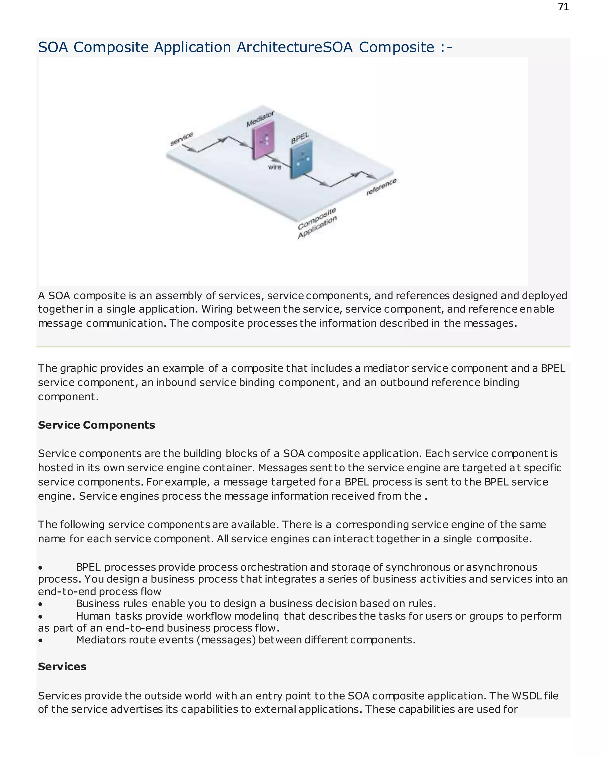 71
SOA Composite Application ArchitectureSOA Composite :-
A SOA composite is an assembly of services, service components, and references designed and deployed
together in a single application. Wiring between the service, service component, and reference enable
message communication. The composite processes the information described in the messages.
The graphic provides an example of a composite that includes a mediator service component and a BPEL
service component, an inbound service binding component, and an outbound reference binding
component.
Service Components
Service components are the building blocks of a SOA composite application. Each service component is
hosted in its own service engine container. Messages sent to the service engine are targeted at specific
service components. For example, a message targeted for a BPEL process is sent to the BPEL service
engine. Service engines process the message information received from the .
The following service components are available. There is a corresponding service engine of the same
name for each service component. All service engines can interact together in a single composite.
 BPEL processes provide process orchestration and storage of synchronous or asynchronous
process. You design a business process that integrates a series of business activities and services into an
end-to-end process flow
 Business rules enable you to design a business decision based on rules.
 Human tasks provide workflow modeling that describes the tasks for users or groups to perform
as part of an end-to-end business process flow.
 Mediators route events (messages) between different components.
Services
Services provide the outside world with an entry point to the SOA composite application. The WSDL file
of the service advertises its capabilities to external applications. These capabilities are used for
 