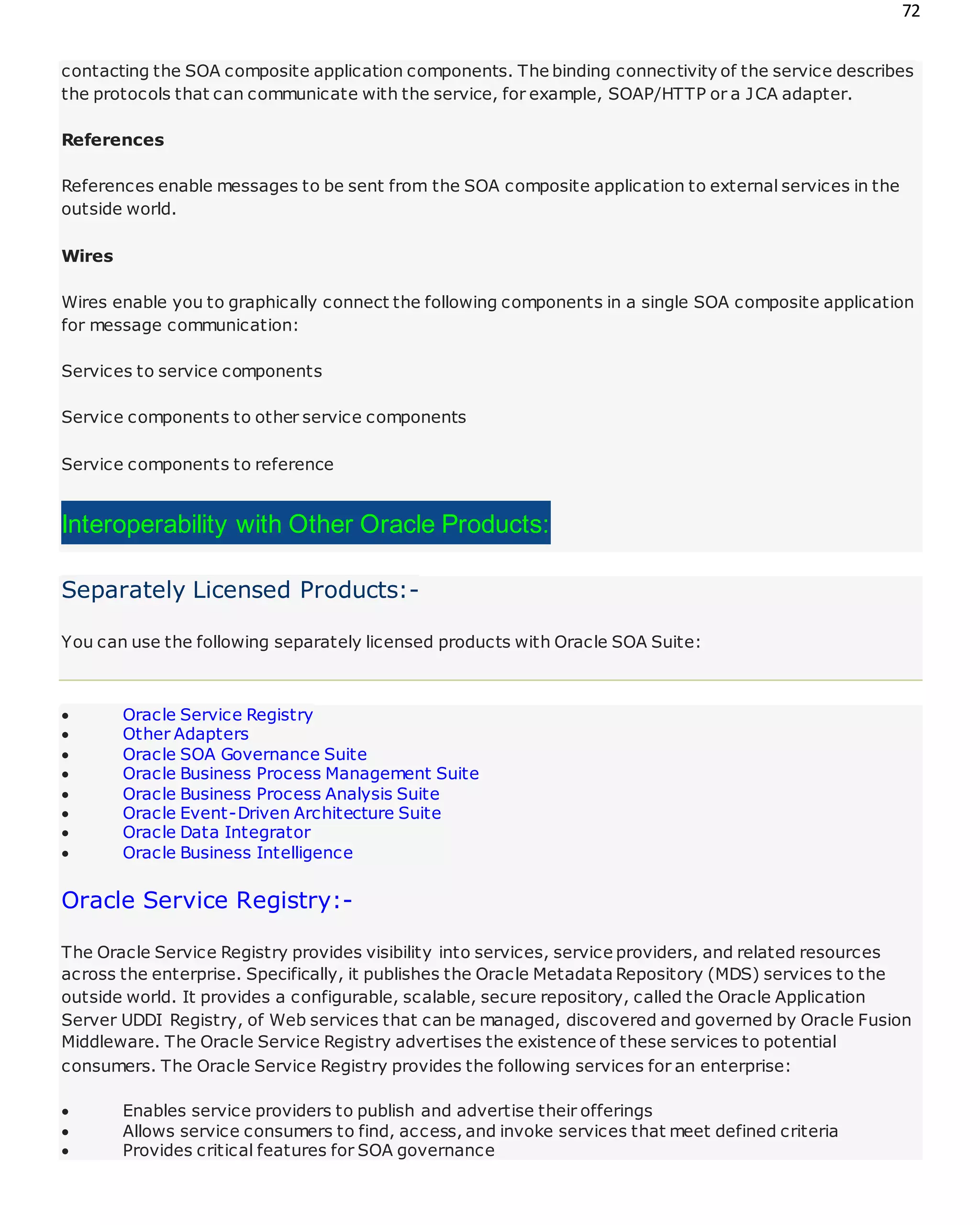 72
contacting the SOA composite application components. The binding connectivity of the service describes
the protocols that can communicate with the service, for example, SOAP/HTTP or a JCA adapter.
References
References enable messages to be sent from the SOA composite application to external services in the
outside world.
Wires
Wires enable you to graphically connect the following components in a single SOA composite application
for message communication:
Services to service components
Service components to other service components
Service components to reference
Interoperability with Other Oracle Products:
Separately Licensed Products:-
You can use the following separately licensed products with Oracle SOA Suite:
 Oracle Service Registry
 Other Adapters
 Oracle SOA Governance Suite
 Oracle Business Process Management Suite
 Oracle Business Process Analysis Suite
 Oracle Event-Driven Architecture Suite
 Oracle Data Integrator
 Oracle Business Intelligence
Oracle Service Registry:-
The Oracle Service Registry provides visibility into services, service providers, and related resources
across the enterprise. Specifically, it publishes the Oracle Metadata Repository (MDS) services to the
outside world. It provides a configurable, scalable, secure repository, called the Oracle Application
Server UDDI Registry, of Web services that can be managed, discovered and governed by Oracle Fusion
Middleware. The Oracle Service Registry advertises the existence of these services to potential
consumers. The Oracle Service Registry provides the following services for an enterprise:
 Enables service providers to publish and advertise their offerings
 Allows service consumers to find, access, and invoke services that meet defined criteria
 Provides critical features for SOA governance
 
