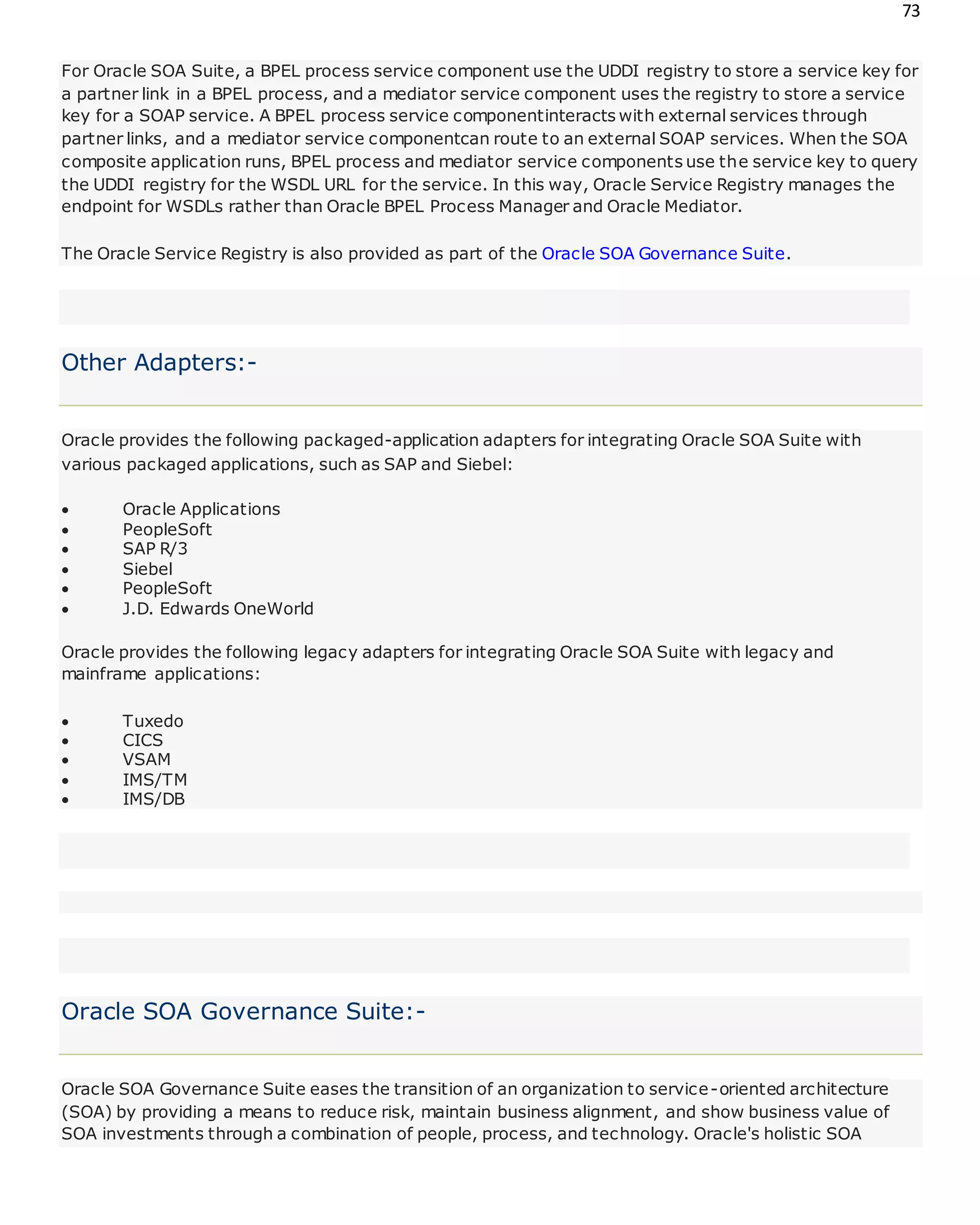 73
For Oracle SOA Suite, a BPEL process service component use the UDDI registry to store a service key for
a partner link in a BPEL process, and a mediator service component uses the registry to store a service
key for a SOAP service. A BPEL process service componentinteracts with external services through
partner links, and a mediator service componentcan route to an external SOAP services. When the SOA
composite application runs, BPEL process and mediator service components use the service key to query
the UDDI registry for the WSDL URL for the service. In this way, Oracle Service Registry manages the
endpoint for WSDLs rather than Oracle BPEL Process Manager and Oracle Mediator.
The Oracle Service Registry is also provided as part of the Oracle SOA Governance Suite.
Other Adapters:-
Oracle provides the following packaged-application adapters for integrating Oracle SOA Suite with
various packaged applications, such as SAP and Siebel:
 Oracle Applications
 PeopleSoft
 SAP R/3
 Siebel
 PeopleSoft
 J.D. Edwards OneWorld
Oracle provides the following legacy adapters for integrating Oracle SOA Suite with legacy and
mainframe applications:
 Tuxedo
 CICS
 VSAM
 IMS/TM
 IMS/DB
Oracle SOA Governance Suite:-
Oracle SOA Governance Suite eases the transition of an organization to service-oriented architecture
(SOA) by providing a means to reduce risk, maintain business alignment, and show business value of
SOA investments through a combination of people, process, and technology. Oracle's holistic SOA
 