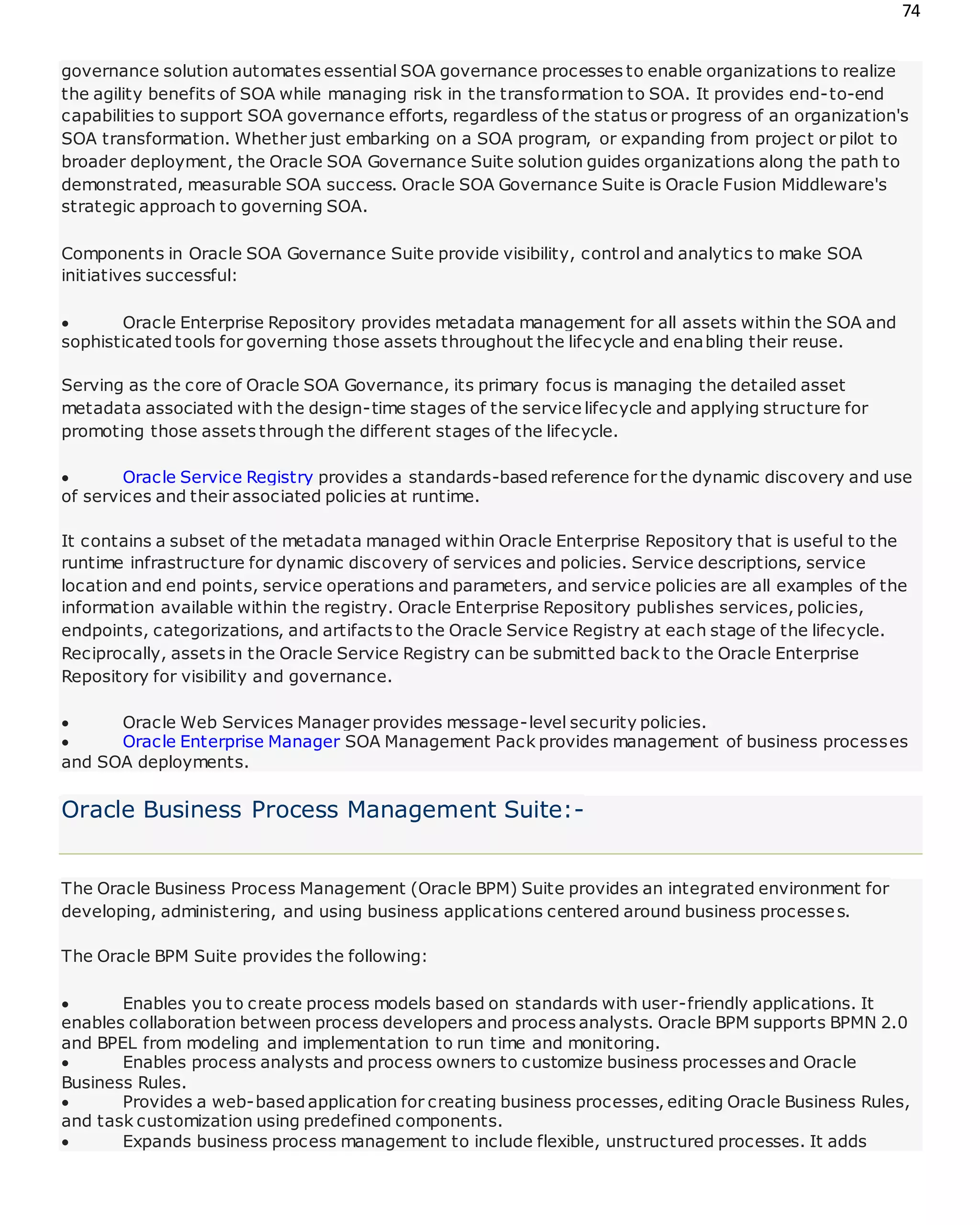 74
governance solution automates essential SOA governance processes to enable organizations to realize
the agility benefits of SOA while managing risk in the transformation to SOA. It provides end-to-end
capabilities to support SOA governance efforts, regardless of the status or progress of an organization's
SOA transformation. Whether just embarking on a SOA program, or expanding from project or pilot to
broader deployment, the Oracle SOA Governance Suite solution guides organizations along the path to
demonstrated, measurable SOA success. Oracle SOA Governance Suite is Oracle Fusion Middleware's
strategic approach to governing SOA.
Components in Oracle SOA Governance Suite provide visibility, control and analytics to make SOA
initiatives successful:
 Oracle Enterprise Repository provides metadata management for all assets within the SOA and
sophisticatedtools for governing those assets throughout the lifecycle and enabling their reuse.
Serving as the core of Oracle SOA Governance, its primary focus is managing the detailed asset
metadata associated with the design-time stages of the service lifecycle and applying structure for
promoting those assets through the different stages of the lifecycle.
 Oracle Service Registry provides a standards-basedreference for the dynamic discovery and use
of services and their associated policies at runtime.
It contains a subset of the metadata managed within Oracle Enterprise Repository that is useful to the
runtime infrastructure for dynamic discovery of services and policies. Service descriptions, service
location and end points, service operations and parameters, and service policies are all examples of the
information available within the registry. Oracle Enterprise Repository publishes services, policies,
endpoints, categorizations, and artifacts to the Oracle Service Registry at each stage of the lifecycle.
Reciprocally, assets in the Oracle Service Registry can be submitted back to the Oracle Enterprise
Repository for visibility and governance.
 Oracle Web Services Manager provides message-level security policies.
 Oracle Enterprise Manager SOA Management Pack provides management of business processes
and SOA deployments.
Oracle Business Process Management Suite:-
The Oracle Business Process Management (Oracle BPM) Suite provides an integrated environment for
developing, administering, and using business applications centered around business processes.
The Oracle BPM Suite provides the following:
 Enables you to create process models based on standards with user-friendly applications. It
enables collaboration between process developers and process analysts. Oracle BPM supports BPMN 2.0
and BPEL from modeling and implementation to run time and monitoring.
 Enables process analysts and process owners to customize business processes and Oracle
Business Rules.
 Provides a web-basedapplication for creating business processes, editing Oracle Business Rules,
and task customization using predefined components.
 Expands business process management to include flexible, unstructured processes. It adds
 
