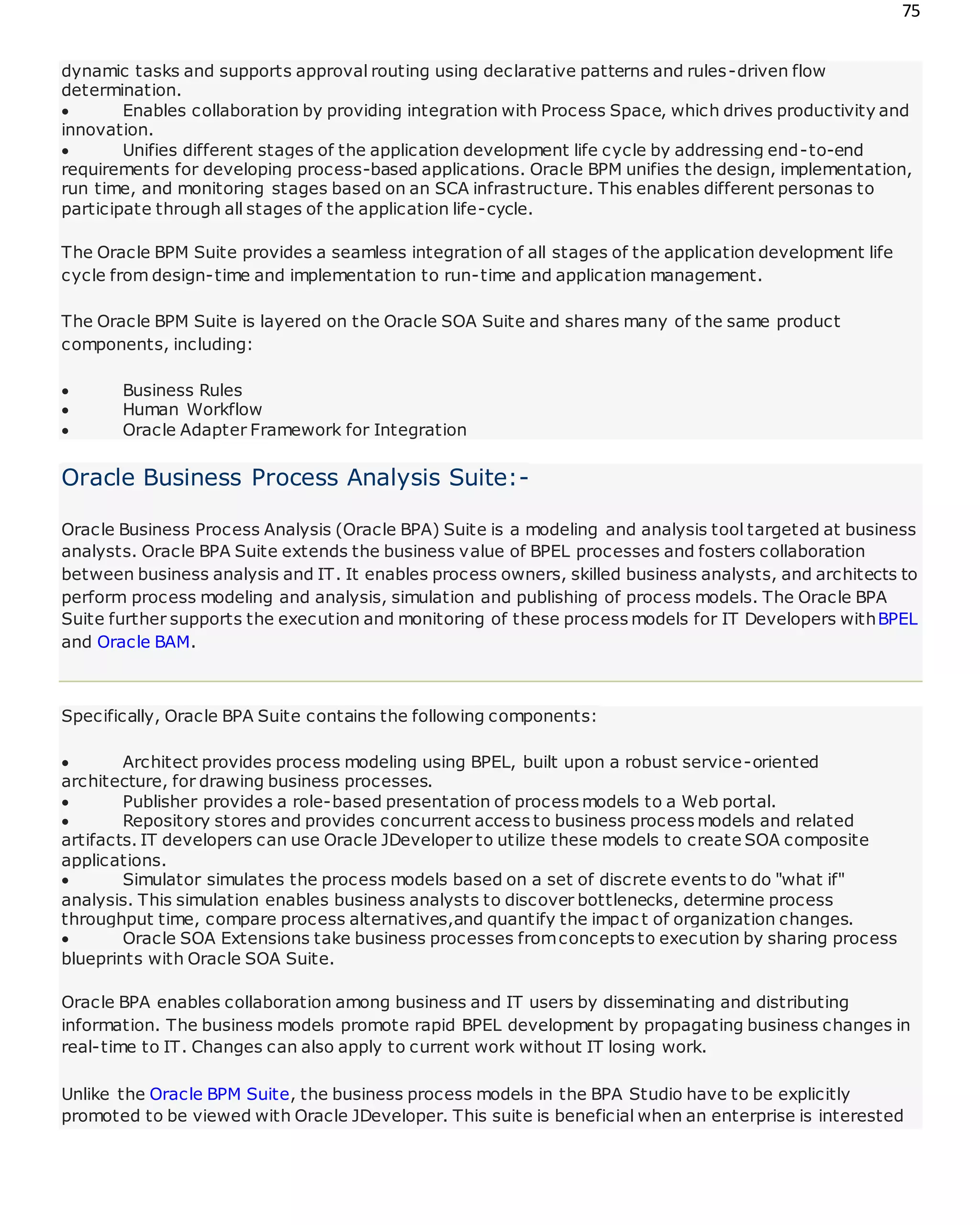 75
dynamic tasks and supports approval routing using declarative patterns and rules-driven flow
determination.
 Enables collaboration by providing integration with Process Space, which drives productivity and
innovation.
 Unifies different stages of the application development life cycle by addressing end-to-end
requirements for developing process-based applications. Oracle BPM unifies the design, implementation,
run time, and monitoring stages based on an SCA infrastructure. This enables different personas to
participate through all stages of the application life-cycle.
The Oracle BPM Suite provides a seamless integration of all stages of the application development life
cycle from design-time and implementation to run-time and application management.
The Oracle BPM Suite is layered on the Oracle SOA Suite and shares many of the same product
components, including:
 Business Rules
 Human Workflow
 Oracle Adapter Framework for Integration
Oracle Business Process Analysis Suite:-
Oracle Business Process Analysis (Oracle BPA) Suite is a modeling and analysis tool targeted at business
analysts. Oracle BPA Suite extends the business value of BPEL processes and fosters collaboration
between business analysis and IT. It enables process owners, skilled business analysts, and architects to
perform process modeling and analysis, simulation and publishing of process models. The Oracle BPA
Suite further supports the execution and monitoring of these process models for IT Developers withBPEL
and Oracle BAM.
Specifically, Oracle BPA Suite contains the following components:
 Architect provides process modeling using BPEL, built upon a robust service-oriented
architecture, for drawing business processes.
 Publisher provides a role-based presentation of process models to a Web portal.
 Repository stores and provides concurrent access to business process models and related
artifacts. IT developers can use Oracle JDeveloper to utilize these models to create SOA composite
applications.
 Simulator simulates the process models based on a set of discrete events to do "what if"
analysis. This simulation enables business analysts to discover bottlenecks, determine process
throughput time, compare process alternatives,and quantify the impac t of organization changes.
 Oracle SOA Extensions take business processes fromconcepts to execution by sharing process
blueprints with Oracle SOA Suite.
Oracle BPA enables collaboration among business and IT users by disseminating and distributing
information. The business models promote rapid BPEL development by propagating business changes in
real-time to IT. Changes can also apply to current work without IT losing work.
Unlike the Oracle BPM Suite, the business process models in the BPA Studio have to be explicitly
promoted to be viewed with Oracle JDeveloper. This suite is beneficial when an enterprise is interested
 
