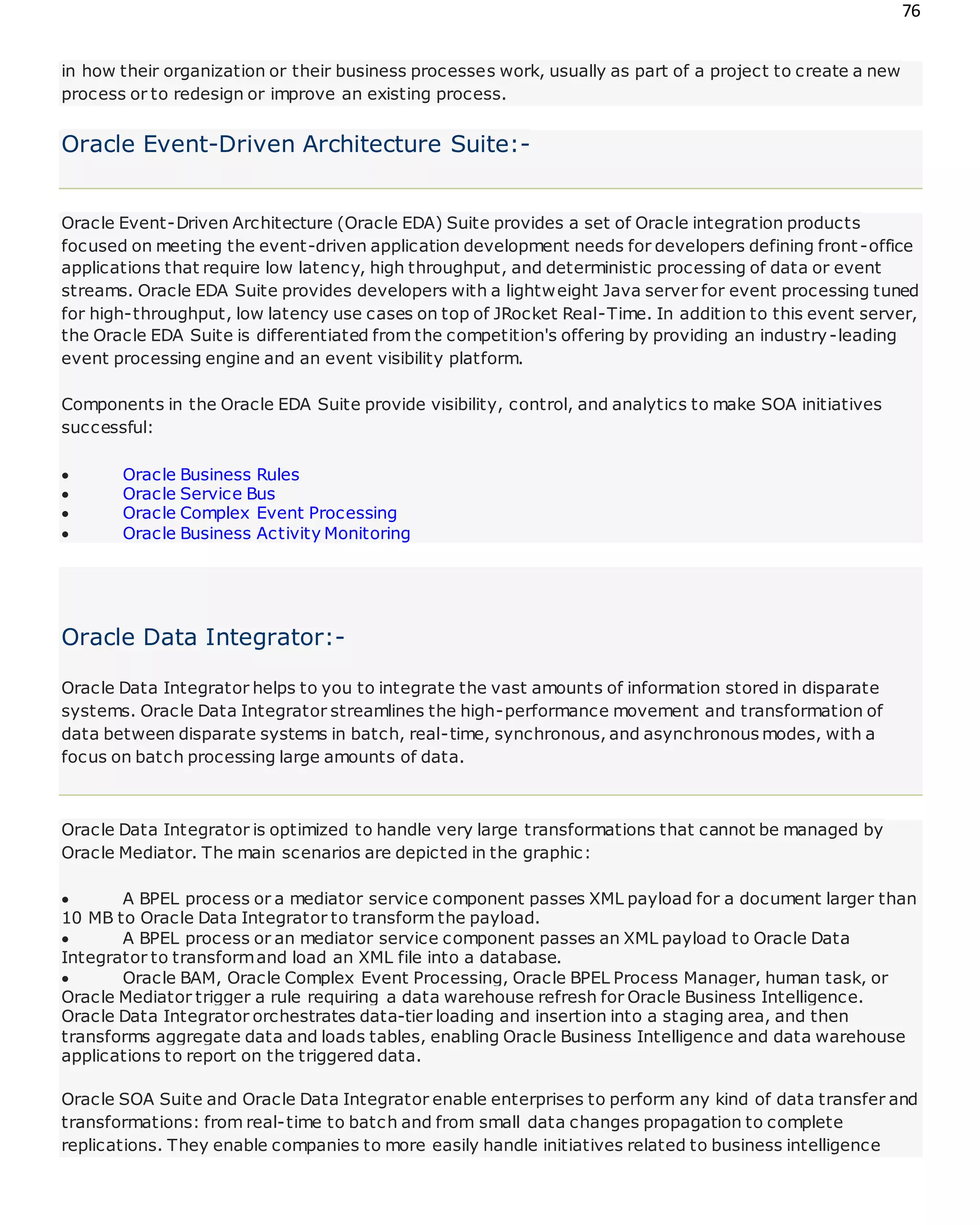 76
in how their organization or their business processes work, usually as part of a project to create a new
process or to redesign or improve an existing process.
Oracle Event-Driven Architecture Suite:-
Oracle Event-Driven Architecture (Oracle EDA) Suite provides a set of Oracle integration products
focused on meeting the event-driven application development needs for developers defining front-office
applications that require low latency, high throughput, and deterministic processing of data or event
streams. Oracle EDA Suite provides developers with a lightweight Java server for event processing tuned
for high-throughput, low latency use cases on top of JRocket Real-Time. In addition to this event server,
the Oracle EDA Suite is differentiated from the competition's offering by providing an industry-leading
event processing engine and an event visibility platform.
Components in the Oracle EDA Suite provide visibility, control, and analytics to make SOA initiatives
successful:
 Oracle Business Rules
 Oracle Service Bus
 Oracle Complex Event Processing
 Oracle Business Activity Monitoring
Oracle Data Integrator:-
Oracle Data Integrator helps to you to integrate the vast amounts of information stored in disparate
systems. Oracle Data Integrator streamlines the high-performance movement and transformation of
data between disparate systems in batch, real-time, synchronous, and asynchronous modes, with a
focus on batch processing large amounts of data.
Oracle Data Integrator is optimized to handle very large transformations that cannot be managed by
Oracle Mediator. The main scenarios are depicted in the graphic:
 A BPEL process or a mediator service component passes XML payload for a document larger than
10 MB to Oracle Data Integrator to transform the payload.
 A BPEL process or an mediator service component passes an XML payload to Oracle Data
Integrator to transformand load an XML file into a database.
 Oracle BAM, Oracle Complex Event Processing, Oracle BPEL Process Manager, human task, or
Oracle Mediator trigger a rule requiring a data warehouse refresh for Oracle Business Intelligence.
Oracle Data Integrator orchestrates data-tier loading and insertion into a staging area, and then
transforms aggregate data and loads tables, enabling Oracle Business Intelligence and data warehouse
applications to report on the triggered data.
Oracle SOA Suite and Oracle Data Integrator enable enterprises to perform any kind of data transfer and
transformations: from real-time to batch and from small data changes propagation to complete
replications. They enable companies to more easily handle initiatives related to business intelligence
 