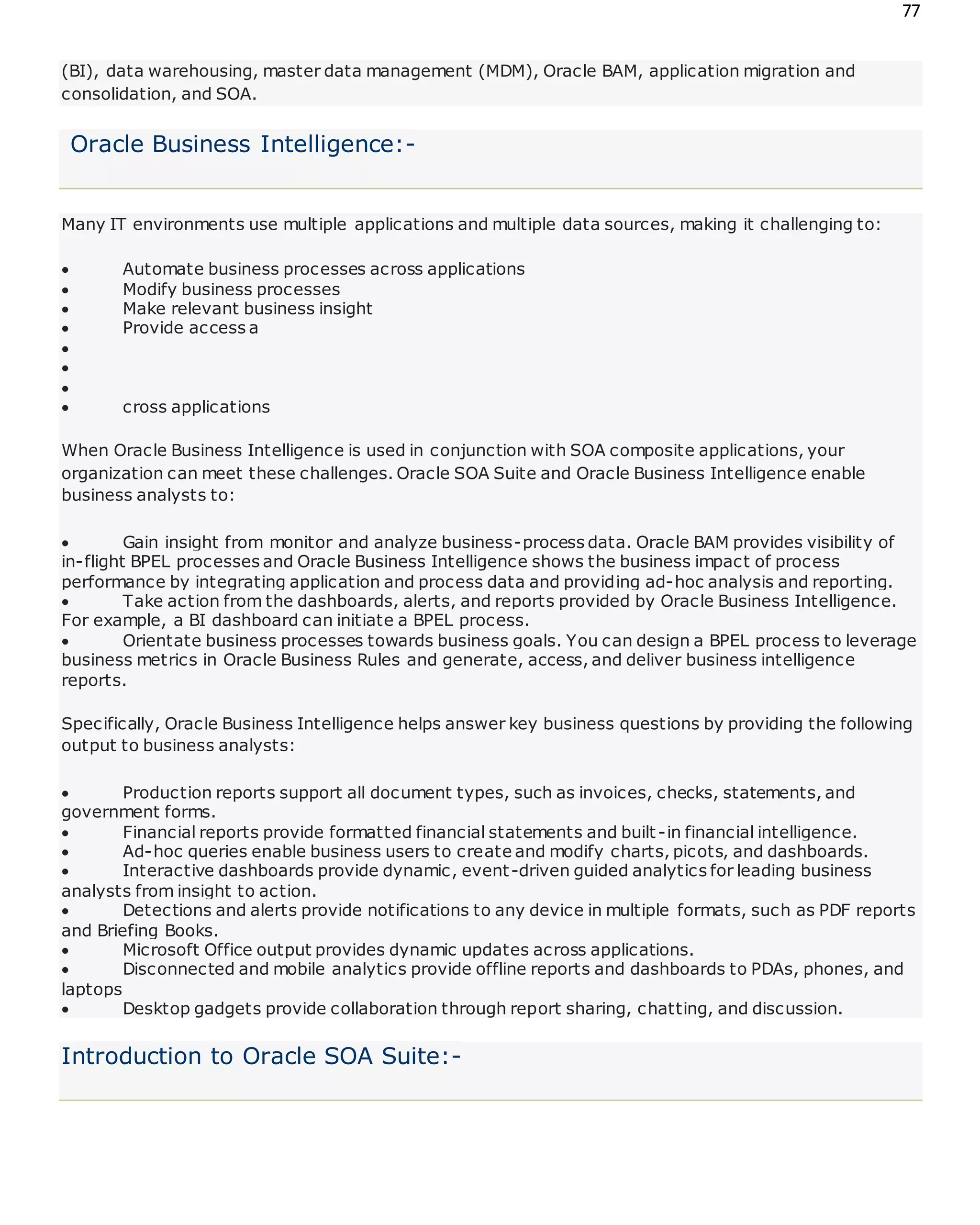 77
(BI), data warehousing, master data management (MDM), Oracle BAM, application migration and
consolidation, and SOA.
Oracle Business Intelligence:-
Many IT environments use multiple applications and multiple data sources, making it challenging to:
 Automate business processes across applications
 Modify business processes
 Make relevant business insight
 Provide access a



 cross applications
When Oracle Business Intelligence is used in conjunction with SOA composite applications, your
organization can meet these challenges. Oracle SOA Suite and Oracle Business Intelligence enable
business analysts to:
 Gain insight from monitor and analyze business-process data. Oracle BAM provides visibility of
in-flight BPEL processes and Oracle Business Intelligence shows the business impact of process
performance by integrating application and process data and providing ad-hoc analysis and reporting.
 Take action from the dashboards, alerts, and reports provided by Oracle Business Intelligence.
For example, a BI dashboard can initiate a BPEL process.
 Orientate business processes towards business goals. You can design a BPEL process to leverage
business metrics in Oracle Business Rules and generate, access, and deliver business intelligence
reports.
Specifically, Oracle Business Intelligence helps answer key business questions by providing the following
output to business analysts:
 Production reports support all document types, such as invoices, checks, statements, and
government forms.
 Financial reports provide formatted financial statements and built-in financial intelligence.
 Ad-hoc queries enable business users to create and modify charts, picots, and dashboards.
 Interactive dashboards provide dynamic, event-driven guided analytics for leading business
analysts from insight to action.
 Detections and alerts provide notifications to any device in multiple formats, such as PDF reports
and Briefing Books.
 Microsoft Office output provides dynamic updates across applications.
 Disconnected and mobile analytics provide offline reports and dashboards to PDAs, phones, and
laptops
 Desktop gadgets provide collaboration through report sharing, chatting, and discussion.
Introduction to Oracle SOA Suite:-
 