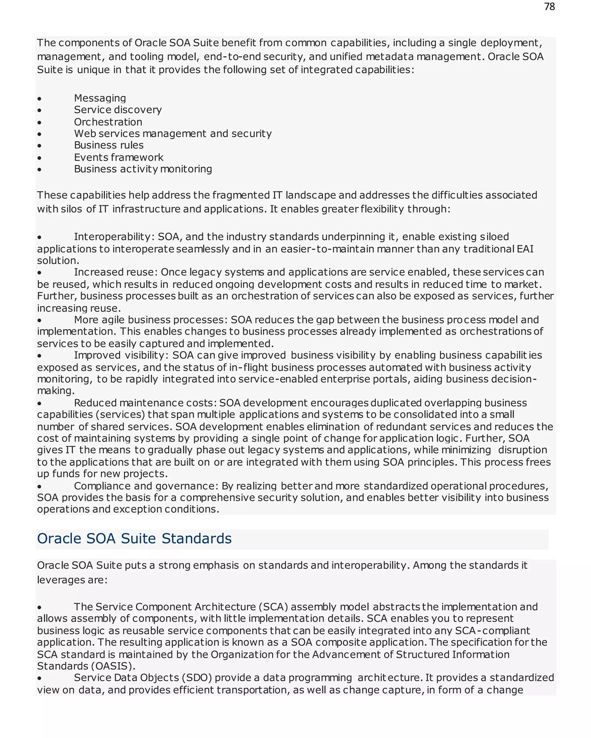 78
The components of Oracle SOA Suite benefit from common capabilities, including a single deployment,
management, and tooling model, end-to-end security, and unified metadata management. Oracle SOA
Suite is unique in that it provides the following set of integrated capabilities:
 Messaging
 Service discovery
 Orchestration
 Web services management and security
 Business rules
 Events framework
 Business activity monitoring
These capabilities help address the fragmented IT landscape and addresses the difficulties associated
with silos of IT infrastructure and applications. It enables greater flexibility through:
 Interoperability: SOA, and the industry standards underpinning it, enable existing siloed
applications to interoperate seamlessly and in an easier-to-maintain manner than any traditional EAI
solution.
 Increased reuse: Once legacy systems and applications are service enabled, these services can
be reused, which results in reduced ongoing development costs and results in reduced time to market.
Further, business processes built as an orchestration of services can also be exposed as services, further
increasing reuse.
 More agile business processes: SOA reduces the gap between the business process model and
implementation. This enables changes to business processes already implemented as orchestrations of
services to be easily captured and implemented.
 Improved visibility: SOA can give improved business visibility by enabling business capabilit ies
exposed as services, and the status of in-flight business processes automated with business activity
monitoring, to be rapidly integrated into service-enabled enterprise portals, aiding business decision-
making.
 Reduced maintenance costs: SOA development encourages duplicated overlapping business
capabilities (services) that span multiple applications and systems to be consolidated into a small
number of shared services. SOA development enables elimination of redundant services and reduces the
cost of maintaining systems by providing a single point of change for application logic. Further, SOA
gives IT the means to gradually phase out legacy systems and applications, while minimizing disruption
to the applications that are built on or are integrated with them using SOA principles. This process frees
up funds for new projects.
 Compliance and governance: By realizing better and more standardized operational procedures,
SOA provides the basis for a comprehensive security solution, and enables better visibility into business
operations and exception conditions.
Oracle SOA Suite Standards
Oracle SOA Suite puts a strong emphasis on standards and interoperability. Among the standards it
leverages are:
 The Service Component Architecture (SCA) assembly model abstracts the implementation and
allows assembly of components, with little implementation details. SCA enables you to represent
business logic as reusable service components that can be easily integrated into any SCA-compliant
application. The resulting application is known as a SOA composite application. The specification for the
SCA standard is maintained by the Organization for the Advancement of Structured Information
Standards (OASIS).
 Service Data Objects (SDO) provide a data programming architecture. It provides a standardized
view on data, and provides efficient transportation, as well as change capture, in form of a change
 