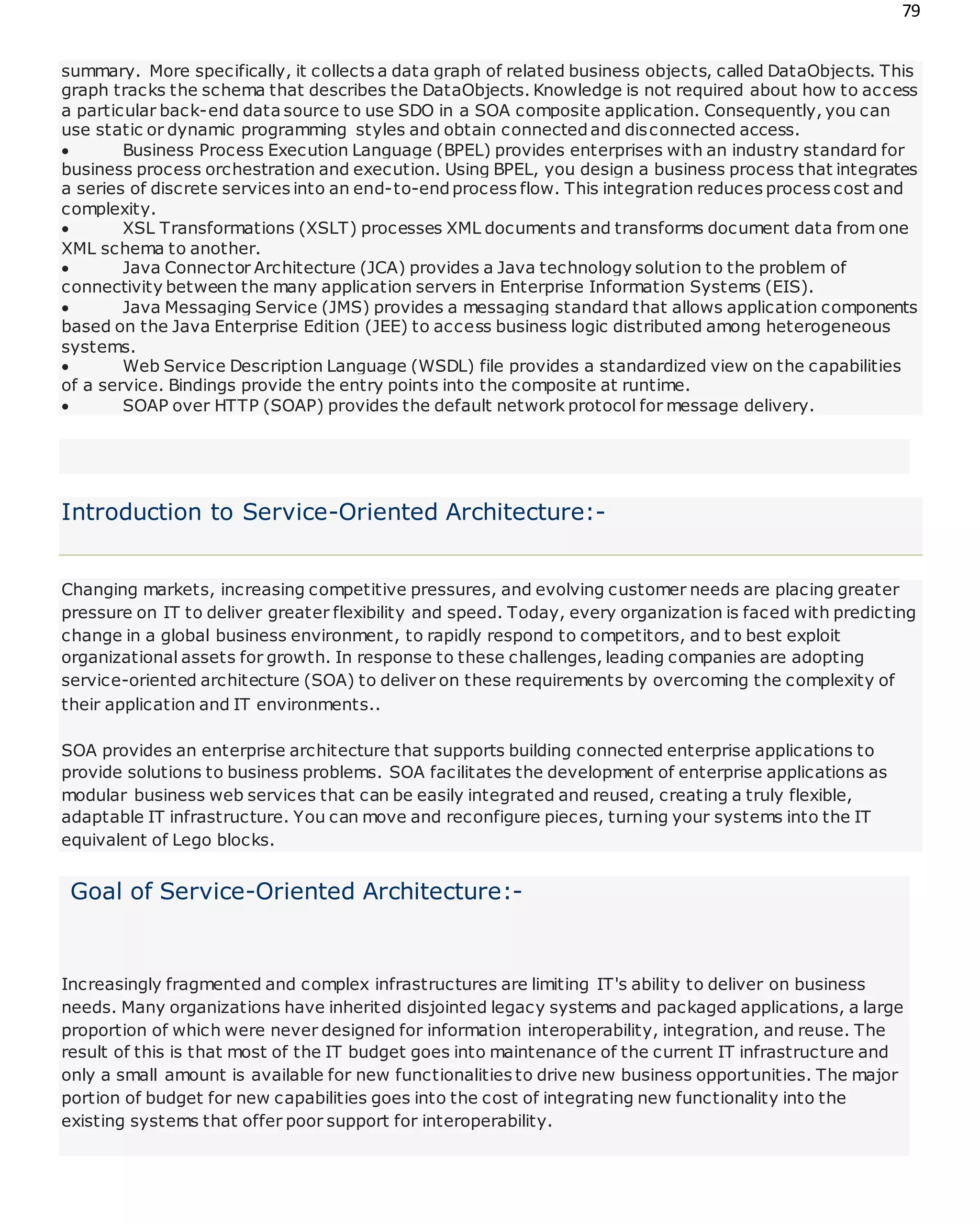 79
summary. More specifically, it collects a data graph of related business objects, called DataObjects. This
graph tracks the schema that describes the DataObjects. Knowledge is not required about how to access
a particular back-end data source to use SDO in a SOA composite application. Consequently, you can
use static or dynamic programming styles and obtain connectedand disconnected access.
 Business Process Execution Language (BPEL) provides enterprises with an industry standard for
business process orchestration and execution. Using BPEL, you design a business process that integrates
a series of discrete services into an end-to-endprocess flow. This integration reduces process cost and
complexity.
 XSL Transformations (XSLT) processes XML documents and transforms document data from one
XML schema to another.
 Java Connector Architecture (JCA) provides a Java technology solution to the problem of
connectivity between the many application servers in Enterprise Information Systems (EIS).
 Java Messaging Service (JMS) provides a messaging standard that allows application components
based on the Java Enterprise Edition (JEE) to access business logic distributed among heterogeneous
systems.
 Web Service Description Language (WSDL) file provides a standardized view on the capabilities
of a service. Bindings provide the entry points into the composite at runtime.
 SOAP over HTTP (SOAP) provides the default network protocol for message delivery.
Introduction to Service-Oriented Architecture:-
Changing markets, increasing competitive pressures, and evolving customer needs are placing greater
pressure on IT to deliver greater flexibility and speed. Today, every organization is faced with predicting
change in a global business environment, to rapidly respond to competitors, and to best exploit
organizational assets for growth. In response to these challenges, leading companies are adopting
service-oriented architecture (SOA) to deliver on these requirements by overcoming the complexity of
their application and IT environments..
SOA provides an enterprise architecture that supports building connected enterprise applications to
provide solutions to business problems. SOA facilitates the development of enterprise applications as
modular business web services that can be easily integrated and reused, creating a truly flexible,
adaptable IT infrastructure. You can move and reconfigure pieces, turning your systems into the IT
equivalent of Lego blocks.
Goal of Service-Oriented Architecture:-
Increasingly fragmented and complex infrastructures are limiting IT's ability to deliver on business
needs. Many organizations have inherited disjointed legacy systems and packaged applications, a large
proportion of which were never designed for information interoperability, integration, and reuse. The
result of this is that most of the IT budget goes into maintenance of the current IT infrastructure and
only a small amount is available for new functionalities to drive new business opportunities. The major
portion of budget for new capabilities goes into the cost of integrating new functionality into the
existing systems that offer poor support for interoperability.
 