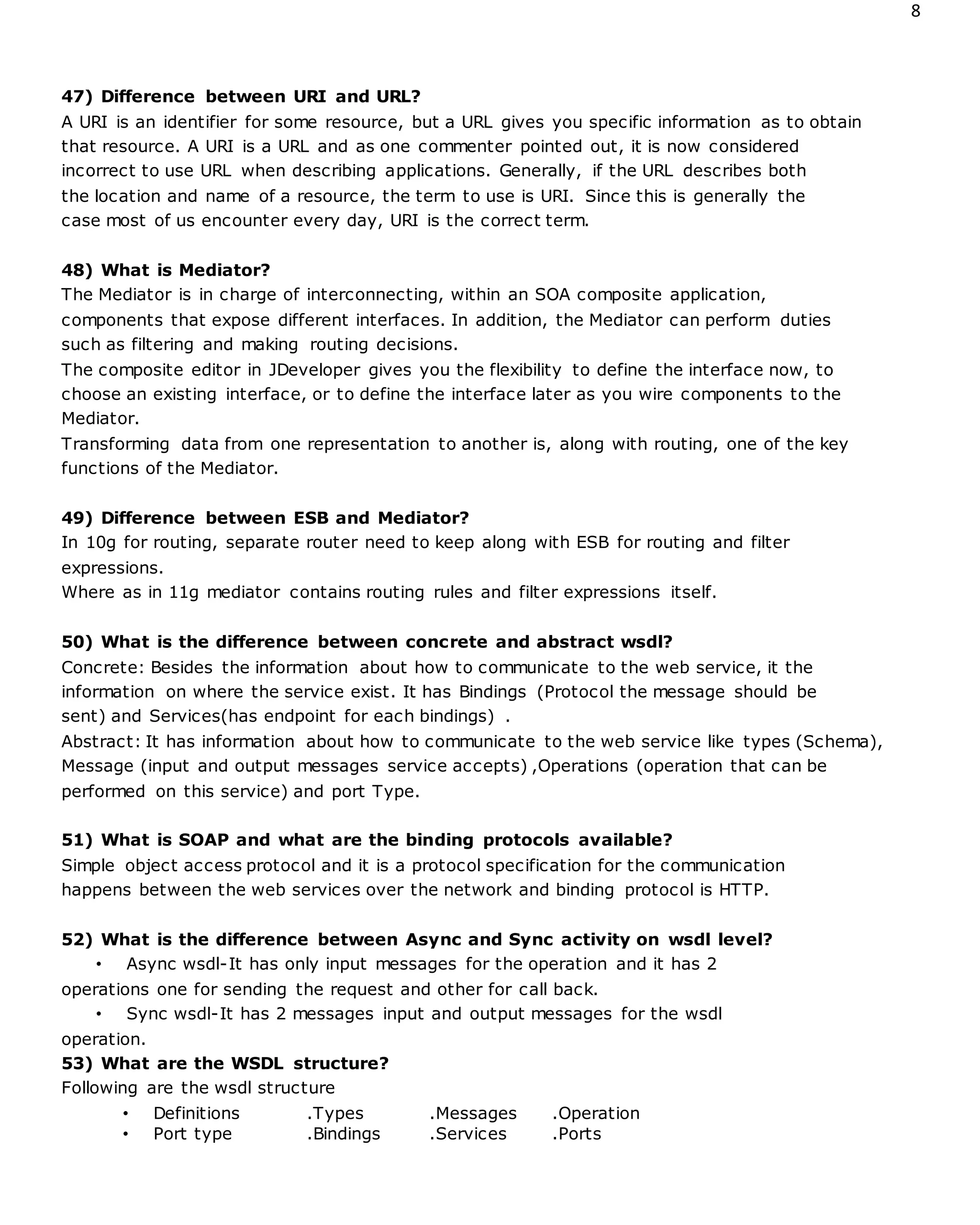 8
47) Difference between URI and URL?
A URI is an identifier for some resource, but a URL gives you specific information as to obtain
that resource. A URI is a URL and as one commenter pointed out, it is now considered
incorrect to use URL when describing applications. Generally, if the URL describes both
the location and name of a resource, the term to use is URI. Since this is generally the
case most of us encounter every day, URI is the correct term.
48) What is Mediator?
The Mediator is in charge of interconnecting, within an SOA composite application,
components that expose different interfaces. In addition, the Mediator can perform duties
such as filtering and making routing decisions.
The composite editor in JDeveloper gives you the flexibility to define the interface now, to
choose an existing interface, or to define the interface later as you wire components to the
Mediator.
Transforming data from one representation to another is, along with routing, one of the key
functions of the Mediator.
49) Difference between ESB and Mediator?
In 10g for routing, separate router need to keep along with ESB for routing and filter
expressions.
Where as in 11g mediator contains routing rules and filter expressions itself.
50) What is the difference between concrete and abstract wsdl?
Concrete: Besides the information about how to communicate to the web service, it the
information on where the service exist. It has Bindings (Protocol the message should be
sent) and Services(has endpoint for each bindings) .
Abstract: It has information about how to communicate to the web service like types (Schema),
Message (input and output messages service accepts) ,Operations (operation that can be
performed on this service) and port Type.
51) What is SOAP and what are the binding protocols available?
Simple object access protocol and it is a protocol specification for the communication
happens between the web services over the network and binding protocol is HTTP.
52) What is the difference between Async and Sync activity on wsdl level?
• Async wsdl-It has only input messages for the operation and it has 2
operations one for sending the request and other for call back.
• Sync wsdl-It has 2 messages input and output messages for the wsdl
operation.
53) What are the WSDL structure?
Following are the wsdl structure
• Definitions .Types .Messages .Operation
• Port type .Bindings .Services .Ports
 