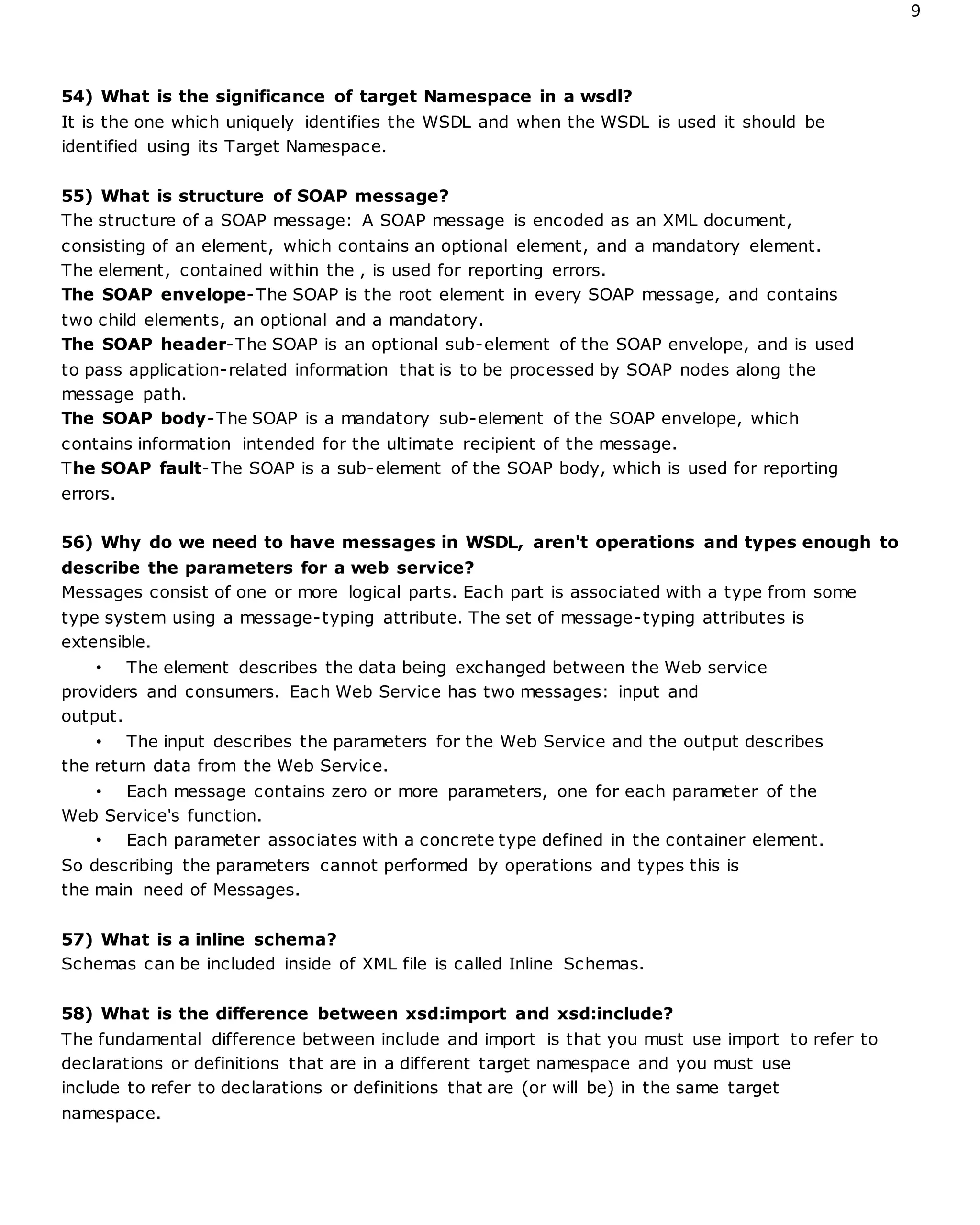 9
54) What is the significance of target Namespace in a wsdl?
It is the one which uniquely identifies the WSDL and when the WSDL is used it should be
identified using its Target Namespace.
55) What is structure of SOAP message?
The structure of a SOAP message: A SOAP message is encoded as an XML document,
consisting of an element, which contains an optional element, and a mandatory element.
The element, contained within the , is used for reporting errors.
The SOAP envelope-The SOAP is the root element in every SOAP message, and contains
two child elements, an optional and a mandatory.
The SOAP header-The SOAP is an optional sub-element of the SOAP envelope, and is used
to pass application-related information that is to be processed by SOAP nodes along the
message path.
The SOAP body-The SOAP is a mandatory sub-element of the SOAP envelope, which
contains information intended for the ultimate recipient of the message.
The SOAP fault-The SOAP is a sub-element of the SOAP body, which is used for reporting
errors.
56) Why do we need to have messages in WSDL, aren't operations and types enough to
describe the parameters for a web service?
Messages consist of one or more logical parts. Each part is associated with a type from some
type system using a message-typing attribute. The set of message-typing attributes is
extensible.
• The element describes the data being exchanged between the Web service
providers and consumers. Each Web Service has two messages: input and
output.
• The input describes the parameters for the Web Service and the output describes
the return data from the Web Service.
• Each message contains zero or more parameters, one for each parameter of the
Web Service's function.
• Each parameter associates with a concrete type defined in the container element.
So describing the parameters cannot performed by operations and types this is
the main need of Messages.
57) What is a inline schema?
Schemas can be included inside of XML file is called Inline Schemas.
58) What is the difference between xsd:import and xsd:include?
The fundamental difference between include and import is that you must use import to refer to
declarations or definitions that are in a different target namespace and you must use
include to refer to declarations or definitions that are (or will be) in the same target
namespace.
 