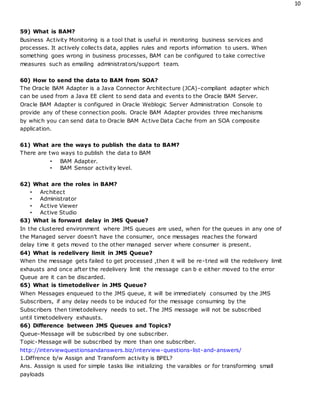10
59) What is BAM?
Business Activity Monitoring is a tool that is useful in monitoring business services and
processes. It actively collects data, applies rules and reports information to users. When
something goes wrong in business processes, BAM can be configured to take corrective
measures such as emailing administrators/support team.
60) How to send the data to BAM from SOA?
The Oracle BAM Adapter is a Java Connector Architecture (JCA)-compliant adapter which
can be used from a Java EE client to send data and events to the Oracle BAM Server.
Oracle BAM Adapter is configured in Oracle Weblogic Server Administration Console to
provide any of these connection pools. Oracle BAM Adapter provides three mechanisms
by which you can send data to Oracle BAM Active Data Cache from an SOA composite
application.
61) What are the ways to publish the data to BAM?
There are two ways to publish the data to BAM
• BAM Adapter.
• BAM Sensor activity level.
62) What are the roles in BAM?
• Architect
• Administrator
• Active Viewer
• Active Studio
63) What is forward delay in JMS Queue?
In the clustered environment where JMS queues are used, when for the queues in any one of
the Managed server doesn’t have the consumer, once messages reaches the forward
delay time it gets moved to the other managed server where consumer is present.
64) What is redelivery limit in JMS Queue?
When the message gets failed to get processed ,then it will be re-tried will the redelivery limit
exhausts and once after the redelivery limit the message can b e either moved to the error
Queue are it can be discarded.
65) What is timetodeliver in JMS Queue?
When Messages enqueued to the JMS queue, it will be immediately consumed by the JMS
Subscribers, if any delay needs to be induced for the message consuming by the
Subscribers then timetodelivery needs to set. The JMS message will not be subscribed
until timetodelivery exhausts.
66) Difference between JMS Queues and Topics?
Queue-Message will be subscribed by one subscriber.
Topic-Message will be subscribed by more than one subscriber.
http://interviewquestionsandanswers.biz/interview-questions-list-and-answers/
1.Diffrence b/w Assign and Transform activity is BPEL?
Ans. Asssign is used for simple tasks like initializing the varaibles or for transforming small
payloads
 