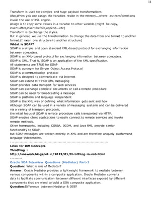 11
Transform is used for complex and huge payload transformations.
Also,When you use assign the variables reside in the memory...where as transformations
invole the use of XSL engine.
Assign is to copy some values in a variable to other variable.(might be copy,
insert-after,insert-before,append...etc)
Transform is to change the styles.
But in general, we use the transformation to change the data from one format to another
format.(I mean one structure to another structure)
Whtat is SOAP?
SOAP is a simple and open standard XML-based protocol for exchanging information
between computers.
SOAP is an XML-based protocol for exchanging information between computers.
SOAP is XML. That is, SOAP is an application of the XML specification.
All statements are TRUE for SOAP
SOAP is acronym for Simple Object Access Protocol
SOAP is a communication protocol
SOAP is designed to communicate via Internet
SOAP can extend HTTP for XML messaging
SOAP provides data transport for Web services
SOAP can exchange complete documents or call a remote procedure
SOAP can be used for broadcasting a message
SOAP is platform and language independent
SOAP is the XML way of defining what information gets sent and how
Although SOAP can be used in a variety of messaging systems and can be delivered
via a variety of transport protocols,
the initial focus of SOAP is remote procedure calls transported via HTTP.
SOAP enables client applications to easily connect to remote services and invoke
remote methods.
Other frameworks, including CORBA, DCOM, and Java RMI, provide similar
functionality to SOAP,
but SOAP messages are written entirely in XML and are therefore uniquely platformand
language-independent.
-----------------------------------------------------------------------------
Links for Diff Concepts
Throttling :
http://soawork.blogspot.in/2013/01/throttling-in-osb.html
---------
Oracle SOA Interview Questions (Mediator) Part-3
Question: What is role of Mediator?
Answer: Oracle Mediator provides a lightweight framework to mediate between
various components within a composite application. Oracle Mediator converts
data to facilitate communication between different interfaces exposed by different
components that are wired to build a SOA composite application.
Question:Difference between Mediator & OSB?
 