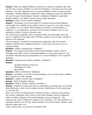 12
Answer: OSB is all together different tool which is used for integration like SOA
but the main purpose of OSB is to route the information and same we can do with
mediator. The main difference two is, we go for Mediator when we want to route
information between different components inside composite and go for OSB when
we want to route the information between composites. Mediator is used light
weight mediation and OSB is used for heavy weight mediation.
Question: What is echo in Oracle Mediator?
Answer: The purpose of the echo option is to expose all the Oracle Mediator
functionality as a callable service without having to route it to any other service.
For example, you can call an Oracle Mediator to perform a transformation, a
validation, or an assignment, and then echo the Oracle Mediator back to your
application without routing it anywhere else.
For synchronous operations with a conditional filter, the echo option does not
return a response to the caller when the filter condition is set to false. Instead, it
returns a null response.
The echo option is available for asynchronous operations only if the Oracle
Mediator interface has a callback operation. In this case, the echo is run on a
separate thread.
Question: What is resequencing in Mediator ?
Answer: The resequencing feature of the Oracle Mediator reorders sets of
messages that might arrive to the Oracle Mediator in the wrong sequence. You
can define resequencing for all operations in an Oracle Mediator or for a specific
operation.
Question: Resequencing options available in mediator?
Answer:
Standard (based on input Id)
FIFO(based on time)
Best Efforts
Question: What is Schematron Validation?
Answer: Schematron is an XML schema language, and it can be used to validate
XML contents in an XML payload.
Question: Types of routing exist in Mediator?
Answer: Static & Dynamic Routing.
Question: What is Dynamic Routing in Mediator ?
Answer: A dynamic routing rule lets you externalize the routing logic to an Oracle
Rules Dictionary, which in turn enables dynamic modification of the routing logic
in a routing rule.
When you choose to create dynamic routing rule then it creates a new business
rule service component that is wired to the Oracle Mediator service component
within the SOA composite of the Oracle Mediator service component. The
business rule service component includes a rule dictionary. The rule dictionary is a
metadata container for the rule engine artifacts, such as fact types, rulesets, rules,
decision tables and so on.
Inside routing rules, you need to set endpoint URI.
 