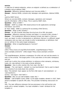 15
service
A collection of related endpoints, where an endpoint is defined as a combination of
a binding and an address (URI)
Question: Difference between Abstract and Concrete WSDL ?
Answer : Abstract WSDL contains only messages and operations. Abstract WSDL
is
used by SOAP Server.
Where as concrete WSDL contains messages, operations and transport
specific information (JMS or Http). This is used by SOAP client.
Question : What is SOAP ?
Answer : SOAP is a simple XML-based protocol to let applications exchange
information over HTTP.
Or more simply: SOAP is a protocol for accessing a Web Service.
Question : What is XML Schema ?
Answer : An XML Schema describes the structure of an XML document.
Question : Difference between Include and Import in context to XML schema ?
Answer : The fundamental difference between include and import is that you
must use import to refer to declarations or definitions that are in a different target
namespace and you must use include to refer to declarations or definitions that
are (or will be) in the same target namespace.
Question : What is targetNamespace's function?
Answer :
<schema
xmlns="http://www.w3.org/2001/SchemaXML targetNamespace="http:/
/www.example.com/name" xmlns:target="http://www.example.com/nam
e">
The targetNamespace declares a namespace for other xml and xsd documents to
refer to this schema. The target prefix in this case refers to the same namespace
and you
would use it within this schema definition to reference other elements, attributes,
types, etc. also defined in this same schema definition.
Question : How to refer another XSL from main XSL file ?
Answer : The <xsl:import> element is a top-level element that is used to import
the contents of one style sheet into another.
Note: This element must appear as the first child node of <xsl:stylesheet> or
<xsl:transform>.
Syntax: <xsl:import href="URI"/>
Question: Why we use Call-template inside XSL ?
Answer : Call-template works similar to the apply-template element in XSLT. Both
attach a template to specific XML data. This provides formatting instructions for
the
XML. The main difference between the two processes is the call function only
works with a named template. You must establish a 'name' attribute for the
template in
 