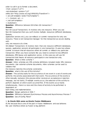 16
order to call it up to format a document.
<?xml version="1.0"?>
<xsl:stylesheet version="1.0"
xmlns:xsl="http://www.w3.org/1999/XSL/Transform">
< xsl:call-template name="myTemplate">
< !-- Content: xsl -->
< /xsl:call-template>
< stylesheet>
Question: Difference between XA & Non-XA transaction ?
Answer:
Non-XA (Local Transaction): It involves only one resource. When you use
Non-XA transaction then you can’t involve multiple resources (different databases,
Queues,
application servers etc), you can rollback or commit transaction for only one
resource. There is not transaction manager for this transaction as we are dealing
with
only one resource at a time.
XA (Global Transaction): It involves more than one resource (different databases,
queues, application servers) all participate in one transaction. It uses two-phase
commit to ensure that all resources either all commit or rollback any particular
transaction. When you have scenario like you need to connect to two different
databases, JMS Queue and application server, in this case you will use XA
transaction that means all resource participate in one transaction only.
Question: What is inline schema ?
Answer: Inline schemas are XML schema definitions included inside XML instance
documents. Like external schema documents, inline schemas can be used to
validate that
the instance matches the schema constraints.
Question: what is the use of Pick Activity?
Answer: This activity waits for the occurrence of one event in a set of events and
performs the activity associated with that event. The occurrence of the events is
often mutually exclusive (the process either receives an acceptance or rejection
message, but not both). If multiple events occur, the selection of the activity to
perform depends on which event occurred first. If the events occur nearly
simultaneously, there is a race and the choice of activity to be performed is
dependent on
both timing and implementation.
Question: Design patterns in SOA ?
Question: Difference between Synchronous Process and Asynchronous Process ?
Question: Use of Config Plans?
1. Is Oracle SOA same as Oracle Fusion Middleware
A) No because Soa is one of the part in Fusion middleware and soa behaves
like user interface where as Fusion is big platform
 