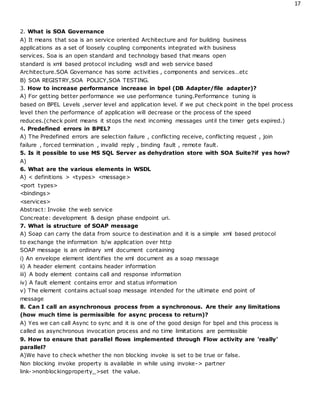 17
2. What is SOA Governance
A) It means that soa is an service oriented Architecture and for building business
applications as a set of loosely coupling components integrated with business
services. Soa is an open standard and technology based that means open
standard is xml based protocol including wsdl and web service based
Architecture.SOA Governance has some activities , components and services…etc
B) SOA REGISTRY,SOA POLICY,SOA TESTING.
3. How to increase performance increase in bpel (DB Adapter/file adapter)?
A) For getting better performance we use performance tuning.Performance tuning is
based on BPEL Levels ,server level and application level. if we put check point in the bpel process
level then the performance of application will decrease or the process of the speed
reduces.(check point means it stops the next incoming messages until the timer gets expired.)
4. Predefined errors in BPEL?
A) The Predefined errors are selection failure , conflicting receive, conflicting request , join
failure , forced termination , invalid reply , binding fault , remote fault.
5. Is it possible to use MS SQL Server as dehydration store with SOA Suite?if yes how?
A)
6. What are the various elements in WSDL
A) < definitions > <types> <message>
<port types>
<bindings>
<services>
Abstract: Invoke the web service
Concreate: development & design phase endpoint uri.
7. What is structure of SOAP message
A) Soap can carry the data from source to destination and it is a simple xml based protocol
to exchange the information b/w application over http
SOAP message is an ordinary xml document containing
i) An envelope element identifies the xml document as a soap message
ii) A header element contains header information
iii) A body element contains call and response information
iv) A fault element contains error and status information
v) The element contains actual soap message intended for the ultimate end point of
message
8. Can I call an asynchronous process from a synchronous. Are their any limitations
(how much time is permissible for async process to return)?
A) Yes we can call Async to sync and it is one of the good design for bpel and this process is
called as asynchronous invocation process and no time limitations are permissible
9. How to ensure that parallel flows implemented through Flow activity are 'really'
parallel?
A)We have to check whether the non blocking invoke is set to be true or false.
Non blocking invoke property is available in while using invoke-> partner
link->nonblockingproperty_>set the value.
 