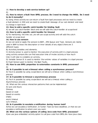 18
10. How to develop a web service bottom up?
A)
11. How to return a fault from BPEL process. Do I need to change the WSDL. Do I need
to do it manually?
A) Using throw activity we can return a fault from bpel processes and we need to create
a fault element in XSD and we need to create fault message of our xsd element and need
to change in bpel level
12. How to add a specific catch handler for binding fault
A) we will use catch handler block and we will add this catch handler at scope level
13. How to add a specific catch handler for timeout
A) for mentioning the time out ,we will use scope activity and will add this catch
handler at scope level
14. How to use sensors
A) we can send or apply the sensors to BAM , JMS Queue and Topic .Sensors are mainly
used in BAM to know the description or inner details of any object.there are 3
different types
B) Activities,Variables and elements.
C) Activity sensor is used to monitor the execution of activity with in a bpel process
using activity sensors.We can find execution time of invoke activity or how much
time it will take to complete an activity.
D) Variable Sensor:It is used to monitor the runtime values of variables in a bpel process
E) Fault Sensor:used to monitor the Bpel Faults.
15. How to use BPEL properties to externalize constants in BPEL processes?
A)
16. Is it possible to set a timeout when calling a synchronous process?
A) Yes it is possible by using scope block we will set a timeout when calling a synchronous
process
17. Is it possible to timeout a asynchronous process
A) Yes it is possible by using scope block we will set a timeout when calling a
Asynchronous process
18. What are the various interaction patterns that can be implemented
A) sync and Async
Oneway
based on wsdl
based on events
empty
async timeout
sync timeout.
19. Is it possible to escalate a notification during human task?
A)Yes we can escalate a notification .In human Task we have deadlines ,in that we can
escalate a notification to whom ever you want.
20. What are the various options of calling Java code from BPEL processes?
A)we use java embedded activity option to call java code from BPEL.We have java class
 