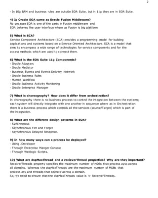 2
· In 10g BAM and business rules are outside SOA Suite, but in 11g they are in SOA Suite.
4) Is Oracle SOA same as Oracle Fusion Middleware?
No because SOA is one of the parts in Fusion middleware and
SOA behaves like user interface where as Fusion is big platform
5) What is SCA?
Service Component Architecture (SCA) provides a programming model for building
applications and systems based on a Service Oriented Architecture. SCA is a model that
aims to encompass a wide range of technologies for service components and for the
access methods which are used to connect them.
6) What is the SOA Suite 11g Components?
· Oracle Adapters
· Oracle Mediator
· Business Events and Events Delivery Network
· Oracle Business Rules
· Human Workflow
· Oracle Business Activity Monitoring
· Oracle Enterprise Manager
7) What is choreography? How does it differ from orchestration?
In choreography there is no business process to control the integration between the systems;
each system will directly integrate with one another in sequence where as in Orchestration
there is a business process which controls all the services (source/Target) which is part of
the integration.
8) What are the different design patterns in SOA?
· Synchronous
· Asynchronous Fire and Forget
· Asynchronous Delayed Response.
9) In how many ways can a process be deployed?
· Using JDeveloper
· Through Enterprise Manger Console
· Through Weblogic Scripts.
10) What are dspMaxThread and a recieverThread properties? Why are they important?
ReceiverThreads property specifies the maximum number of MDBs that process aysc across
all domains. Whereas the dspMaxThreads are the maximum number of MDBs that
process asy and threads that operate across a domain.
So, we need to ensure that the dspMaxThreads value is !> ReceiverThreads.
 