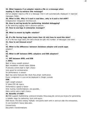 20
34. What happens if an adapter rejects a file or a message when
reading it. How to retrieve this message?
A)if an adapter rejects a file or a message then it will automatically displayed in rejected
messages folder.
35. What is AIA. Why is it such a cool idea...why is it such a hot skill!?
A)Application integration Architecture
36. How to set log levels for performing detailed debugging?
A) By selecting Logging tab in advance options.
37. How to see logs in enterprise manager?
A)
38. What is meant by logfile rotation?
A)
40. If a file having huge data (more than 10 mb) how to send this data?
A) If a file has huge data ,the data should be split into number of messages and send.
41. How to set timeout error?
A)
42. What is the difference between database adapter and oracle apps
adapter?
A)
43. What is diff between BPEL adapters and ESB adapters?
A)
44. Diff between BPEL and ESB
A) BPEL:
Bpel is heavy weight product
Bpel installation wizard takes 500mb
If process centric bpel is right choice
Very good for orchestration
Its performance is slower
Bpel has extra features like Work flow,Email notification.
Every component in sca can be deployed in Single console
ESB:
Light weight product
It takes 270 mb space
Performance speed is faster
Only routing transformations are possible,
Data centric esb is right choice.
45. Benefits of ESB?
A) ESB support multibinding protocol includes http,soap,jms server,jca & java for generating
a reliable msgs for delivering Sync and async.
ESB moves the data among multiple end points both with in and out side the enterprises.
It can transform heavy data also.
Connectivity.
Document transformations
 