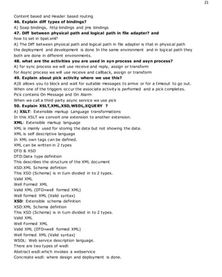 21
Content based and Header based routing
46. Explain diff types of bindings?
A) Soap bindings, http bindings and jms bindings
47. Diff between physical path and logical path in file adapter? and
how to set in bpel.xml?
A) The Diff between physical path and logical path in file adapter is that in physical path
the deployment and development is done In the same environment and in logical path they
both are done in different environments.
48. what are the activities you are used in syn process and asyn process?
A) for sync process we will use receive and reply, assign or transform
for Async process we will use receive and callback, assign or transform
49. Explain about pick activity where we use this?
A)It allows you to block and wait for suitable messages to arrive or for a timeout to go out.
When one of the triggers occur the associate activity is performed and a pick completes.
Pick contains On Message and On Alarm
When we call a third party async service we use pick
50. Explain XSLT,XML,XSD,WSDL,XQUERY ?
A) XSLT: Extensible markup Language transformations
In this XSLT we convert one extension to another extension.
XML: Extensible markup language
XML is mainly used for storing the data but not showing the data.
XML is self descriptive language
In XML own tags can be defined.
XML can be written in 2 types
DTD & XSD
DTD:Data type definition
This describes the structure of the XML document
XSD:XML Schema defintion
This XSD (Schema) is in turn divided in to 2 types.
Valid XML
Well Formed XML
Valid XML (DTD+well formed XML)
Well formed XML (Valid syntax)
XSD: Extensible schema definition
XSD:XML Schema defintion
This XSD (Schema) is in turn divided in to 2 types.
Valid XML
Well Formed XML
Valid XML (DTD+well formed XML)
Well formed XML (Valid syntax)
WSDL: Web service description language.
There are two types of wsdl:
Abstract wsdl:which invokes a webservice
Concreate wsdl: where design and deployment is done.
 