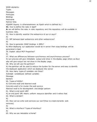 22
WSDl elements:
Types
Messages
Porttypes
Bindings
Hostname
Partner links
XQUERY:Xquery is otherwiseknown as Xpath which is defined by /
51. how to define the rules in bpel?
A: we will define the rules in rules repository and this repository will be available in
business rules.
52. How to identify weather the webservice id syn or asyn?
A)
53. Diff between bpel webservice and other webservices?
A)
54. How to generate SOAP bindings in BPEL?
A) After deploying our application would be in server then soap bindings will be
generated in bpel
55. Explain about MCF Properties?
A)
57. What are differences between synchronous and asynchronous process?
A) syn process will give immediate output and show in the display page where as Asyn
also will give output but not show in the display page.
58. Why we will use the partition?
A) the partition will be used to reduce the burden for the server and easy to identify
the deployed application which we deployed into server
59. How many types of variables are there?
A)Simple variable(pre defined variable)
Message
Element
60. Types of WSDL?
A) Concrete wsdl and Abstract wsdl
Concrete wsdl is for invoke the web service
Abstract wsdl is for development and design pattern
61. What is end point URI?
A) an end point URI means uniform resource identifier and it refers that
62. What is domain?
A)
63. How can we write web services our own?(how to create dynamic web
services)
A)
64. What is interface? Types of interface?
A)
65. Why we use metadata schema?
 