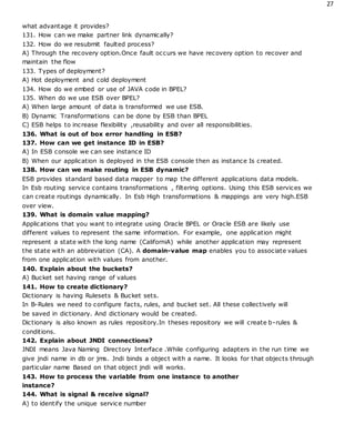 27
what advantage it provides?
131. How can we make partner link dynamically?
132. How do we resubmit faulted process?
A) Through the recovery option.Once fault occurs we have recovery option to recover and
maintain the flow
133. Types of deployment?
A) Hot deployment and cold deployment
134. How do we embed or use of JAVA code in BPEL?
135. When do we use ESB over BPEL?
A) When large amount of data is transformed we use ESB.
B) Dynamic Transformations can be done by ESB than BPEL
C) ESB helps to increase flexibility ,reusability and over all responsibilities.
136. What is out of box error handling in ESB?
137. How can we get instance ID in ESB?
A) In ESB console we can see instance ID
B) When our application is deployed in the ESB console then as instance Is created.
138. How can we make routing in ESB dynamic?
ESB provides standard based data mapper to map the different applications data models.
In Esb routing service contains transformations , filtering options. Using this ESB services we
can create routings dynamically. In Esb High transformations & mappings are very high.ESB
over view.
139. What is domain value mapping?
Applications that you want to integrate using Oracle BPEL or Oracle ESB are likely use
different values to represent the same information. For example, one application might
represent a state with the long name (CaliforniA) while another application may represent
the state with an abbreviation (CA). A domain-value map enables you to associate values
from one application with values from another.
140. Explain about the buckets?
A) Bucket set having range of values
141. How to create dictionary?
Dictionary is having Rulesets & Bucket sets.
In B-Rules we need to configure facts, rules, and bucket set. All these collectively will
be saved in dictionary. And dictionary would be created.
Dictionary is also known as rules repository.In theses repository we will create b-rules &
conditions.
142. Explain about JNDI connections?
JNDI means Java Naming Directory Interface .While configuring adapters in the run time we
give jndi name in db or jms. Jndi binds a object with a name. It looks for that objects through
particular name Based on that object jndi will works.
143. How to process the variable from one instance to another
instance?
144. What is signal & receive signal?
A) to identify the unique service number
 