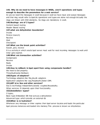 28
145. Why do we need to have messages in WSDL, aren't operations and types
enough to describe the parameters for a web service?
A) yes we need the messages in wsdl because in wsdl we have input and output messages
and that msg would refer to bpel.As operations and types are alone not enough.Actually the
msgs are linked with XSD elements. So msgs are mandatory in wsdl.
146.Routings are of 2 types?
Content based routing
Header Based routing
147.what are dehydration boundaries?
Invoke
Pick(on branch)
Receive
Wait
Checkpoint
147.What are the break point activities?
A)wait ,pick, receive
It is a activity in which oracle bpel server must wait for next incoming messages to wait until
timer gets expired.
148.What are transaction activities?
Compensate
Receive
Reply
Invoke
149.How to rollback in bpel apart from using compensate handler?
We need to Set property
Throwfaultname=Rollback
150)Types of adapters?
Technology adapters like file,jms,db adapters
Application adapters like sap,Peoplesoft,Siebel CRM.
151)diff b/w Soa and other services?
Soa is technology independent,loosely coupled,Reusabulity.
Other services :It depends upon their functionality.
152)Installation types?
2 types;
Basic type:Embedded DB that acts as a dehydration
Advanced type: which provide an external db
153)What is re hydration?
Whenever any message or timer expires then bpel server locates and loads the particular
bpel process instances and loaded into memory.This process is known as rehydration.
 