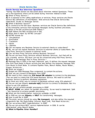 29
Oracle Service Bus
Oracle Service Bus Interview Questions
*During the OSB session we discussed about interview related Questions. These
are a few Questions which can be asked during interview related to OSB
Q) What is Proxy Service ?
A) It is exposed to the calling applications or services. Proxy services are Oracle
Service Bus definitions of intermediary Web services that Oracle Service Bus
implements locally on WebLogic Server.
Q) What is Business Service?
A) It connects to the EIS layer. Business services are Oracle Service Bus definitions
of the enterprise services that exchange messages during business processes.
Q) What is the EAI architecture OSB follows ?
A) OSB follows the BUS architecture in EAI.
Q) What does it mean by VETRO concept?
A) VETRO stands for
V – Virtualisation
E – Enrichment
T – Transform
R – Route
O – Operate
Q) Can we expose any Business Service to external clients or subscribers?
A) No, we can not expose Business Services to external clients or subscribers. We
need Proxy Services to expose to external world.
Q) Can we have Proxy Services without Business Services?
A) Yes we can have Proxy Services without Business Services , but that will be
just a dummy service. EIS layer can not be connected using that Proxy Service.
Q) What is the message flow in Proxy Services ?
A) Message flow in OSB is the most important part. It defines the request message
flow from Start Node to Route activity and also defines the response message flow
from Route to Start Node. It contains Pipeline Pairs, Branch Nodes, Route Nodes ,
Stages, Actions etc.
Q) What are stages ?
A) Stages are OSB Message Flow component to contain the actions.
Q) How we can connect to Database from OSB?
A) We need to first create one JCA based DB adapter to connect to the database.
Then we need to create that JCA based Business Service. We need to call that
Business Service to perform database operations.
Q) Is there any other way to connect to Database without using JCA adapters?
A) Yes we can use XQuery execute-sql() function to connect to database. But it is
better to use JCA adapters.
Q) How we can achieve parallel processing in OSB?
A) SPLIT JOINS are meant for parallel processing. So we need to implement Split
– Join resources to achieve parallel processing.
Q) What are the transformation resources available in OSB?
A) In OSB we can use XQuery or XSLT for transforming messages.
Q) How to poll file in OSB?
A) The proxy service should be using file transport, and also define the required
components like File Mask,Polling Interval, Read Limit, Post Read Action etc.
Q) Can we achieve REST implementation in OSB?
A) Yes we can achieve REST service implementation in OSB. It can be
implemented using Branch Nodes.
Q) What is Pipeline Error Handler?
 