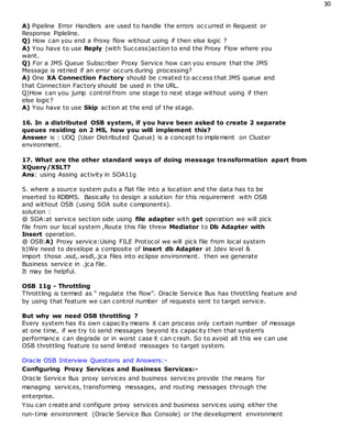 30
A) Pipeline Error Handlers are used to handle the errors occurred in Request or
Response Pipleline.
Q) How can you end a Proxy flow without using if then else logic ?
A) You have to use Reply (with Success)action to end the Proxy Flow where you
want.
Q) For a JMS Queue Subscriber Proxy Service how can you ensure that the JMS
Message is retried if an error occurs during processing?
A) One XA Connection Factory should be created to access that JMS queue and
that Connection Factory should be used in the URL.
Q)How can you jump control from one stage to next stage without using if then
else logic?
A) You have to use Skip action at the end of the stage.
16. In a distributed OSB system, if you have been asked to create 2 separate
queues residing on 2 MS, how you will implement this?
Answer is : UDQ (User Distributed Queue) is a concept to implement on Cluster
environment.
17. What are the other standard ways of doing message transformation apart from
XQuery/XSLT?
Ans: using Assing activity in SOA11g
5. where a source system puts a flat file into a location and the data has to be
inserted to RDBMS. Basically to design a solution for this requirement with OSB
and without OSB (using SOA suite components).
solution :
@ SOA:at service section side using file adapter with get operation we will pick
file from our local system ,Route this file threw Mediator to Db Adapter with
Insert operation.
@ OSB:A) Proxy service:Using FILE Protocol we will pick file from local system
b)We need to develope a composite of insert db Adapter at Jdev level &
import those .xsd,.wsdl,.jca files into eclipse environment. then we generate
Business service in .jca file.
It may be helpful.
OSB 11g - Throttling
Throttling is termed as " regulate the flow". Oracle Service Bus has throttling feature and
by using that feature we can control number of requests sent to target service.
But why we need OSB throttling ?
Every system has its own capacity means it can process only certain number of message
at one time, if we try to send messages beyond its capacity then that system's
performance can degrade or in worst case it can crash. So to avoid all this we can use
OSB throttling feature to send limited messages to target system.
Oracle OSB Interview Questions and Answers:-
Configuring Proxy Services and Business Services:-
Oracle Service Bus proxy services and business services provide the means for
managing services, transforming messages, and routing messages through the
enterprise.
You can create and configure proxy services and business services using either the
run-time environment (Oracle Service Bus Console) or the development environment
 
