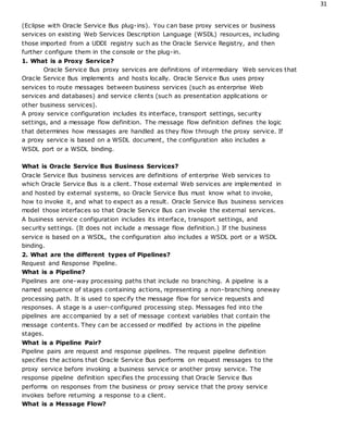 31
(Eclipse with Oracle Service Bus plug-ins). You can base proxy services or business
services on existing Web Services Description Language (WSDL) resources, including
those imported from a UDDI registry such as the Oracle Service Registry, and then
further configure them in the console or the plug-in.
1. What is a Proxy Service?
Oracle Service Bus proxy services are definitions of intermediary Web services that
Oracle Service Bus implements and hosts locally. Oracle Service Bus uses proxy
services to route messages between business services (such as enterprise Web
services and databases) and service clients (such as presentation applications or
other business services).
A proxy service configuration includes its interface, transport settings, security
settings, and a message flow definition. The message flow definition defines the logic
that determines how messages are handled as they flow through the proxy service. If
a proxy service is based on a WSDL document, the configuration also includes a
WSDL port or a WSDL binding.
What is Oracle Service Bus Business Services?
Oracle Service Bus business services are definitions of enterprise Web services to
which Oracle Service Bus is a client. Those external Web services are implemented in
and hosted by external systems, so Oracle Service Bus must know what to invoke,
how to invoke it, and what to expect as a result. Oracle Service Bus business services
model those interfaces so that Oracle Service Bus can invoke the external services.
A business service configuration includes its interface, transport settings, and
security settings. (It does not include a message flow definition.) If the business
service is based on a WSDL, the configuration also includes a WSDL port or a WSDL
binding.
2. What are the different types of Pipelines?
Request and Response Pipeline.
What is a Pipeline?
Pipelines are one-way processing paths that include no branching. A pipeline is a
named sequence of stages containing actions, representing a non-branching oneway
processing path. It is used to specify the message flow for service requests and
responses. A stage is a user-configured processing step. Messages fed into the
pipelines are accompanied by a set of message context variables that contain the
message contents. They can be accessed or modified by actions in the pipeline
stages.
What is a Pipeline Pair?
Pipeline pairs are request and response pipelines. The request pipeline definition
specifies the actions that Oracle Service Bus performs on request messages to the
proxy service before invoking a business service or another proxy service. The
response pipeline definition specifies the processing that Oracle Service Bus
performs on responses from the business or proxy service that the proxy service
invokes before returning a response to a client.
What is a Message Flow?
 