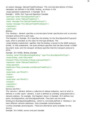 34
an output message, GetLastTradePriceOuput. The concrete descriptions of these
messages are defined in the WSDL binding, as shown in the
<soap:operation>subelement in Example 35-4.
Example:- WSDL Port Type and Operation Example
<portType name="StockQuotePortType">
<operation name="GetLastTradePrice">
<input message="tns:GetLastTradePriceInput"/>
<output message="tns:GetLastTradePriceOutput"/>
</operation>
</portType>
Binding:-
The <binding> element specifies a concrete data format specification and a concrete
transport protocol for a port type.
The fragment in Example 35-4 specifies the binding for the StockQuotePortType port
type, which is provided as the value for the type attribute. The
<soap:binding>subelement signifies that the binding is bound to the SOAP protocol
format. In that subelement, the style attribute specifies that the data format is SOAP
document style, and the transport attribute specifies that the transport protocol is
HTTP.
Example 35-4 WSDL Binding Example
<binding name="StockQuoteSoapBinding" type="tns:StockQuotePortType">
<soap:binding style="document"
transport="http://schemas.xmlsoap.org/soap/http"/>
<operation name="GetLastTradePrice">
<soap:operation
soapAction="http://example.com/GetLastTradePrice"/>
<input>
<soap:body use="literal"/>
</input>
<output>
<soap:body use="literal"/>
</output>
</operation>
</binding>
Service and Port:-
The <service> element defines a collection of related endpoints, each of which is
defined in a child <port> element. A port is defined as a binding associated with a
network address. For example, the fragment shown in Example 35-5 defines two
ports, StockQuotePort, and StockQuotePortUK. They both use the same
binding,tns:StockQuoteSoapBinding, (which is concretely defined in <binding>) but
have different network addresses: http://example.com/stockquote
vs.http://example.uk/stockquote. These are alternative ports available for this
service.
Example 35-5 WSDL service and port Example
 